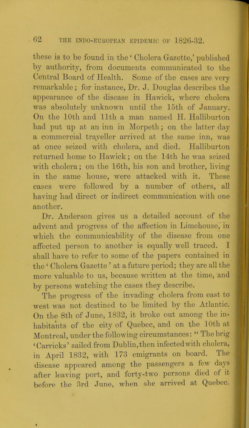 these is to be found in the ' Cholera Gazette,' pubhshed bj authority, from documents communicated to the Central Board of Health. Some of the cases are very remarkable; for instance, Dr. J. Douglas describes the appearance of the disease in Hawick, where cholera was absolutely unknown until the 15th of January. On the 10th and 11th a man named H. Halliburton had put up at an inn in Morpeth; on the latter day a commercial traveller arrived at the same inn, was at once seized with cholera, and died. Halliburton returned home to Hawick; on the 14th he was seized with cholera; on the 16th, his son and brother, living in the same house, were attacked with it. These cases were followed by a number of others, all having had direct or indirect communication with one another. Dr. Anderson gives us a detailed account of the advent and progress of the affection in Limehouse, in which the communicability of the disease from one affected person to another is equally well traced. I shall have to refer to some of the papers contained in the ' Cholera Gazette ' at a future period; they are all the more valuable to us, because wi^itten at the time, and by persons watching the cases they describe. The progress of the invading cholera from east to west was not destined to be limited by the Atlantic. On the 8th of June, 1832, it broke out among the in- habitants of the city of Quebec, and on the 10th at Montreal, under the following circumstances:  The brig 'Carricks' sailed from Dublin, then infected with cholera, in April 1832, with 173 emigrants on board. The disease appeared among the passengers a few days after leaving port, and forty-two persons died of it before the 8rd June, when she arrived at Quebec.