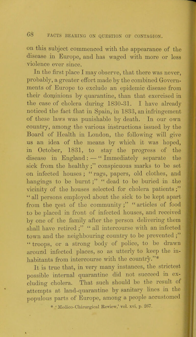 on this subject commenced with the appearance of the disease in Europe, and has waged with more or less violence ever since. In the first place I may observe, that there was never, probably, a greater effort made by the combined Govern- ments of Europe to exclude an epidemic disease from their don:iinions by quarantine, than that exercised in the case of cholera during 1830-31. I have already noticed the fact that in Spain, in 1833, an infringement of these laws was punishable by death. In our own country, among the various instructions issued by the Board of Health in London, the following will give us an idea of the means by which it was hoped, in October, 1831, to stay the progress of the disease in England : —  Immediately separate the sick from the healthy; conspicuous marks to be set on infected houses ;  rags, papers, old clothes, and hangings to be burnt dead to be buried in the vicinity of the houses selected for cholera patients;  all persons employed about the sick to be kept apart from the rest of the community ;  articles of food to be placed in front of infected houses, and received by one of the family after the person dehvering them shall have retired; all intercourse with an infected town and the neighbouring country to be prevented;  troops, or a strong body of police, to be drawn around infected places, so as utterly to keep the in- habitants from intercourse with the country.* It is true that, in very many instances, the strictest possible internal quarantine did not succeed in ex- cluding cholera. That such should be the result of attempts at land-quarantine by sanitary lines in the populous parts of Europe, among a people accustomed * ' Medico-Ohirurgical Review,' vol. xvi. p. 267.