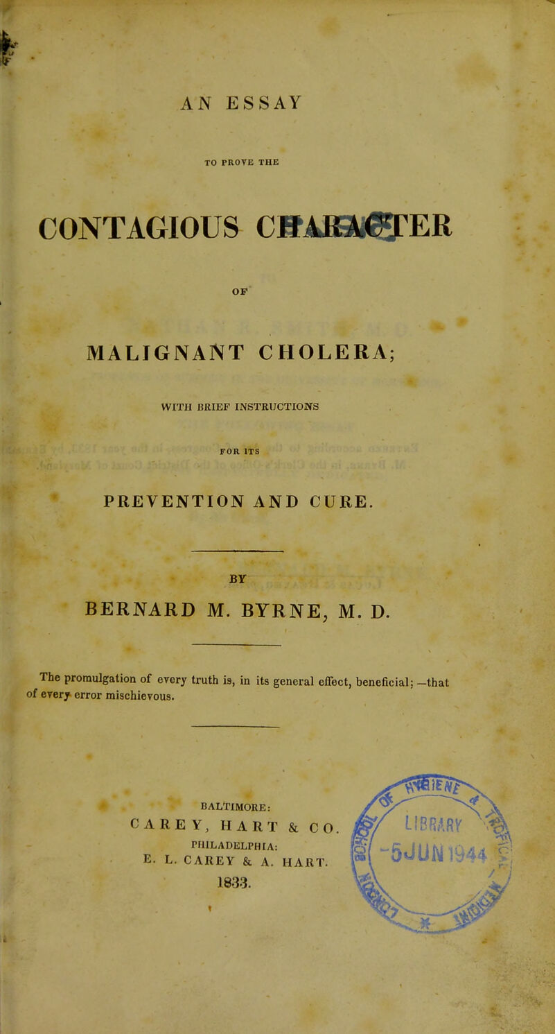 AN ESSAY TO PROVE THE CONTAGIOUS CHARii^ER OF MALIGNANT CHOLERA; WITH BRIEF INSTRUCTIONS FOR ITS PREVENTION AND CURE. BY BERNARD M. BYRNE, M. D. The promulgation of every truth is, in its general effect, beneficial: -that of every error mischievous. BALTIMORE: CAREY, HART & CO. PHILADELPHIA: E. L. CAREY & A. HART. 1833.