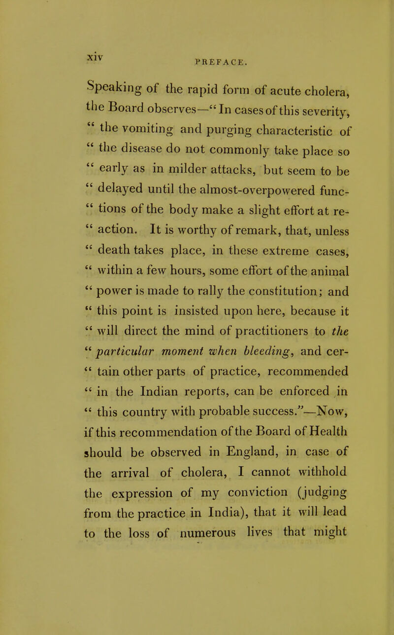 Speaking of the rapid form of acute cholera, tlie Board observes—In cases of this severity,  the vomiting and purging characteristic of  the disease do not commonly take place so  early as in milder attacks, but seem to be  delayed until the almost-overpowered func-  tions of the body make a slight effort at re-  action. It is worthy of remark, that, unless  death takes place, in these extreme cases,  within a few hours, some effort of the animal  power is made to rally the constitution; and  this point is insisted upon here, because it  will direct the mind of practitioners to the  particular moment when bleeding, and cer-  tain other parts of practice, recommended  in the Indian reports, can be enforced in  this country with probable success.—Now, if this recommendation of the Board of Health should be observed in England, in case of the arrival of cholera, I cannot withhold the expression of my conviction (judging from the practice in India), that it will lead to the loss of numerous lives that might