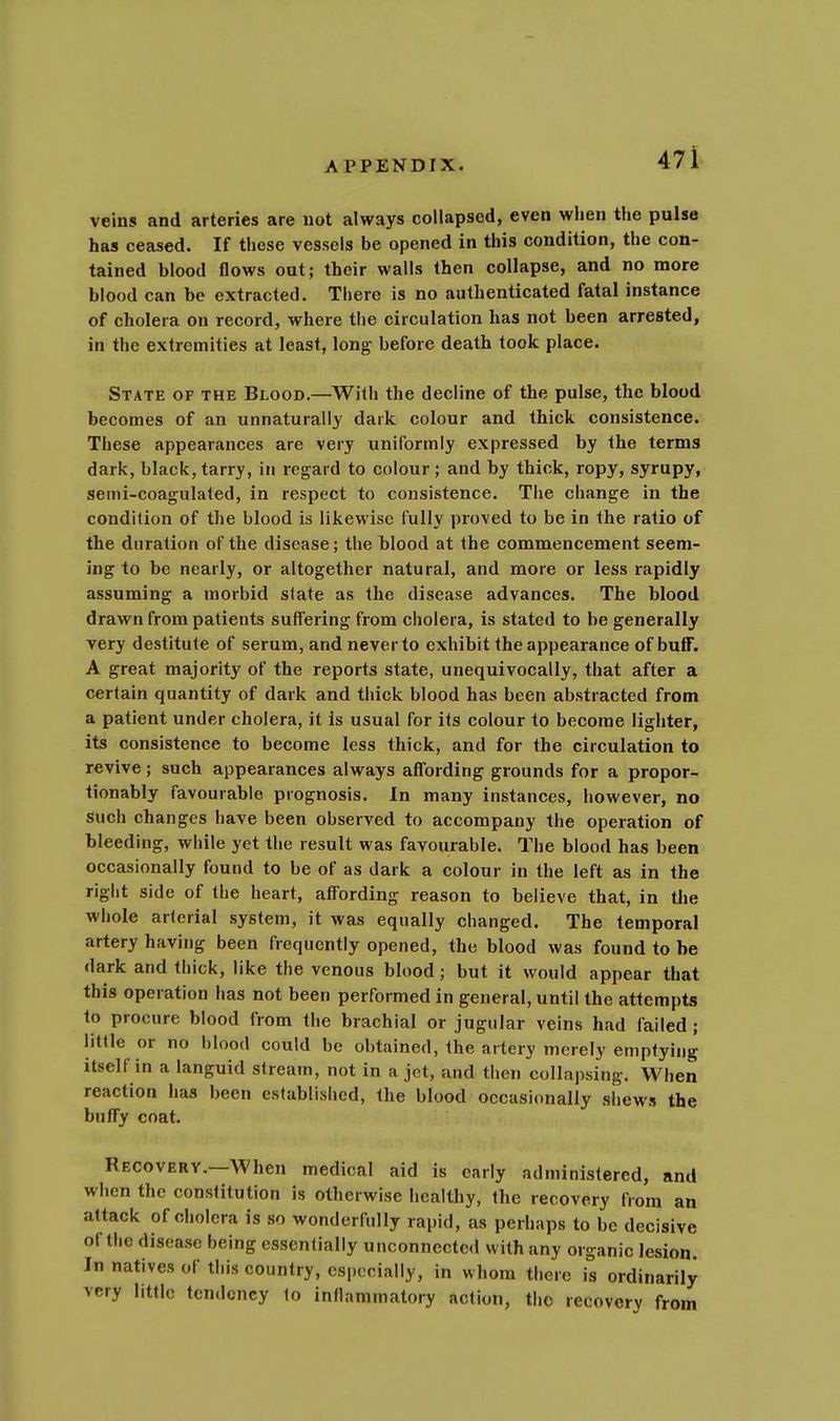 veins and arteries are not always collapsed, even when the pulse has ceased. If these vessels be opened in this condition, the con- tained blood flows out; their walls then collapse, and no more blood can be extracted. There is no authenticated fatal instance of cholera on record, where the circulation has not been arrested, in the extremities at least, long- before death took place. State of the Blood.—With the decline of the pulse, the blood becomes of an unnaturally dark colour and thick consistence. These appearances are very uniformly expressed by the terms dark, black, tarry, in regard to colour ; and by thick, ropy, syrupy, semi-coagulated, in respect to consistence. The change in the condition of the blood is likewise fully proved to be in the ratio of the duration of the disease; the blood at the commencement seem- ing to be nearly, or altogether natural, and more or less rapidly assuming a morbid slate as the disease advances. The blood drawn from patients suffering from cholera, is stated to be generally very destitute of serum, and never to exhibit the appearance of buff. A great majority of the reports state, unequivocally, that after a certain quantity of dark and thick blood has been abstracted from a patient under cholera, it is usual for its colour to become lighter, its consistence to become less thick, and for the circulation to revive; such appearances always affording grounds for a propor- tionably favourable prognosis. In many instances, however, no such changes have been observed to accompany the operation of bleeding, while yet the result was favourable. The blood has been occasionally found to be of as dark a colour in the left as in the right side of the heart, affording reason to believe that, in the whole arterial system, it was equally changed. The temporal artery having been frequently opened, the blood was found to be dark and thick, like the venous blood; but it would appear that this operation has not been performed in general, until the attempts to procure blood from the brachial or jugular veins had failed ; little or no blood could be obtained, the artery merely emptying itself in a languid stream, not in a jot, and then collapsing. When reaction has been established, the blood occasionally shews the buffy coat. Recovery.—When medical aid is early administered, and when the constitution is otherwise healthy, the recovery from an attack of cholera is so wonderfully rapid, as perhaps to be decisive of the disease being essentially unconnected with any organic lesion. In natives of this country, especially, in whom there is ordinarily very little tendency to inflammatory action, the recovery from