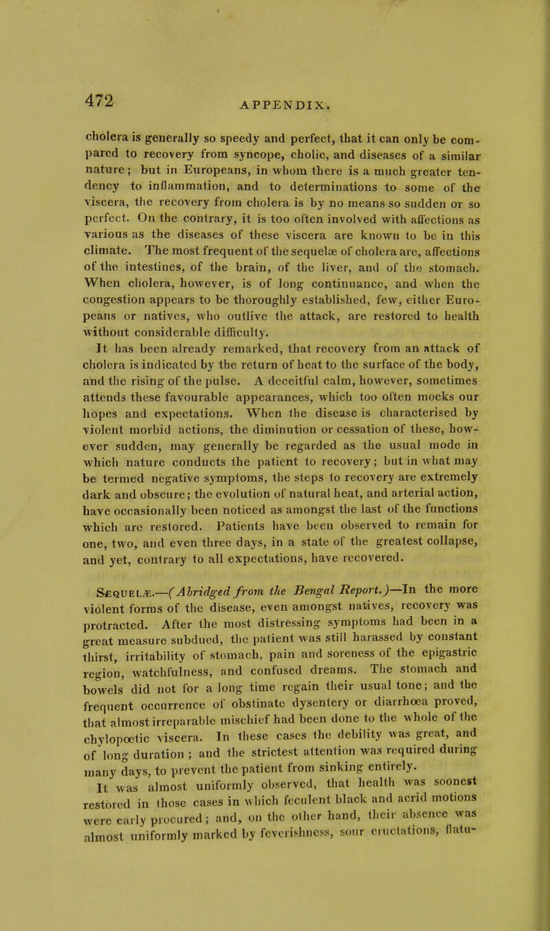 APPENDIX. cholera is generally so speedy and perfect, that it can only be com- pared to recovery from syncope, cholic, and diseases of a similar nature; but in Europeans, in whom there is a much greater ten- dency to inflammation, and to determinations to some of the viscera, the recovery from cholera is by no means so sudden or so perfect. On the contrary, it is too often involved with affections as various as the diseases of these viscera are known to be in this climate. The most frequent of the sequelae of cholera are, affections of the intestines, of the brain, of the liver, and of the stomach. When cholera, however, is of long continuance, and when the congestion appears to be thoroughly established, few, either Euro- peans or natives, who outlive the attack, are restored to health without considerable difficulty. It has been already remarked, that recovery from an attack of cholera is indicated by the return of heat to the surface of the body, and the rising of the pulse. A deceitful calm, however, sometimes attends these favourable appearances, which too often mocks our hopes and expectations. When the disease is characterised by violent morbid actions, the diminution or cessation of these, how- ever sudden, may generally be regarded as the usual mode in which nature conducts the patient to recovery; but in what may be termed negative symptoms, the steps to recovery are extremely dark and obscure; the evolution of natural heat, and arterial action, have occasionally been noticed as amongst the last of the functions which are restored. Patients have been observed to remain for one, two, and even three days, in a state of the greatest collapse, and yet, contrary to all expectations, have recovered. Sequels.—(Abridged from the Bengal Report.)—-In the more violent forms of the disease, even amongst natives, recovery was protracted. After the most distressing symptoms had been in a great measure subdued, the patient was still harassed by constant thirst, irritability of stomach, pain and soreness of the epigastric region, watchfulness, and confused dreams. The stomach and bowels did not for a long time regain their usual tone; and the frequent occurrence of obstinate dysentery or diarrhoea proved, that almost irreparable mischief had been done to the whole of the chylopcetic viscera. In these cases the debility was great, and of long duration ; and the strictest attention was required during many days, to prevent the patient from sinking entirely. It was almost uniformly observed, that health was soonest restored in those cases in which feculent black and acrid motions were early procured; and, on the other hand, their absence was almost uniformly marked by feverishncss, sour eructations, flatu-