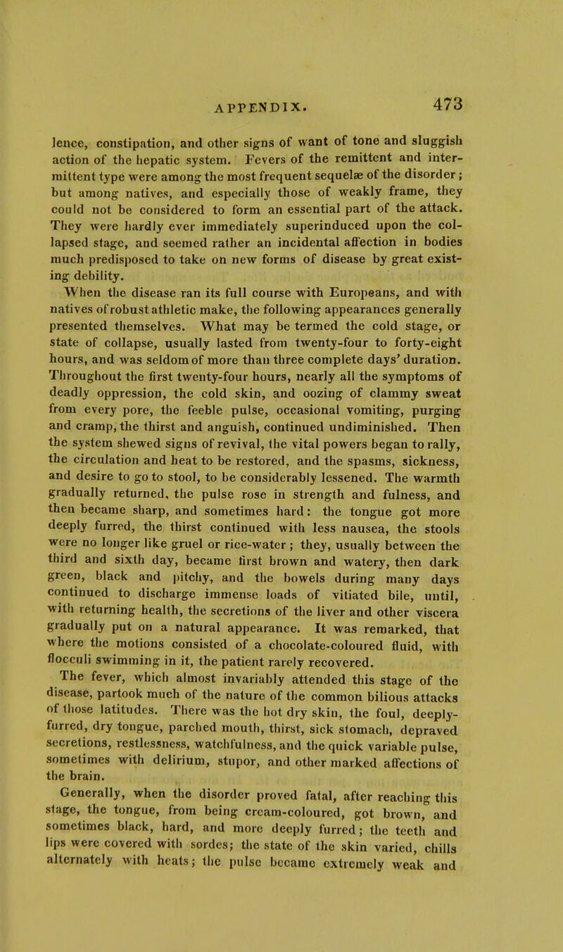 lence, constipation, and other signs of want of tone and sluggish action of the hepatic system. Fevers of the remittent and inter- mittent type were among the most frequent sequelae of the disorder; but among natives, and especially those of weakly frame, they could not be considered to form an essential part of the attack. They were hardly ever immediately superinduced upon the col- lapsed stage, and seemed rather an incidental affection in bodies much predisposed to take on new forms of disease by great exist- ing debility. When the disease ran its full course with Europeans, and with natives of robust athletic make, the following appearances generally presented themselves. What may be termed the cold stage, or state of collapse, usually lasted from twenty-four to forty-eight hours, and was seldom of more than three complete days' duration. Throughout the first twenty-four hours, nearly all the symptoms of deadly oppression, the cold skin, and oozing of clammy sweat from every pore, the feeble pulse, occasional vomiting, purging and cramp, the thirst and anguish, continued undiminished. Then the system shewed signs of revival, the vital powers began to rally, the circulation and heat to be restored, and the spasms, sickness, and desire to go to stool, to be considerably lessened. The warmth gradually returned, the pulse rose in strength and fulness, and then became sharp, and sometimes hard: the tongue got more deeply furred, the thirst continued with less nausea, the stools were no longer like gruel or rice-water; they, usually between the third and sixth day, became first brown and watery, then dark green, black and pitchy, and the bowels during many days continued to discharge immense loads of vitiated bile, until, with returning health, the secretions of the liver and other viscera gradually put on a natural appearance. It was remarked, that where the motions consisted of a chocolate-coloured fluid, with flocculi swimming in it, the patient rarely recovered. The fever, which almost invariably attended this stage of the disease, partook much of the nature of the common bilious attacks of those latitudes. There was the hot dry skin, tbe foul, deeply- furred, dry tongue, parched mouth, thirst, sick stomach, depraved secretions, restlessness, watchfulness, and the quick variable pulse, sometimes with delirium, stupor, and other marked affections of the brain. Generally, when the disorder proved fatal, after reaching this stage, the tongue, from being cream-coloured, got brown, and sometimes black, hard, and more deeply furred; the teeth and lips were covered with sordes; the state of the skin varied, chills alternately with heats; the pulse became extremely weak and