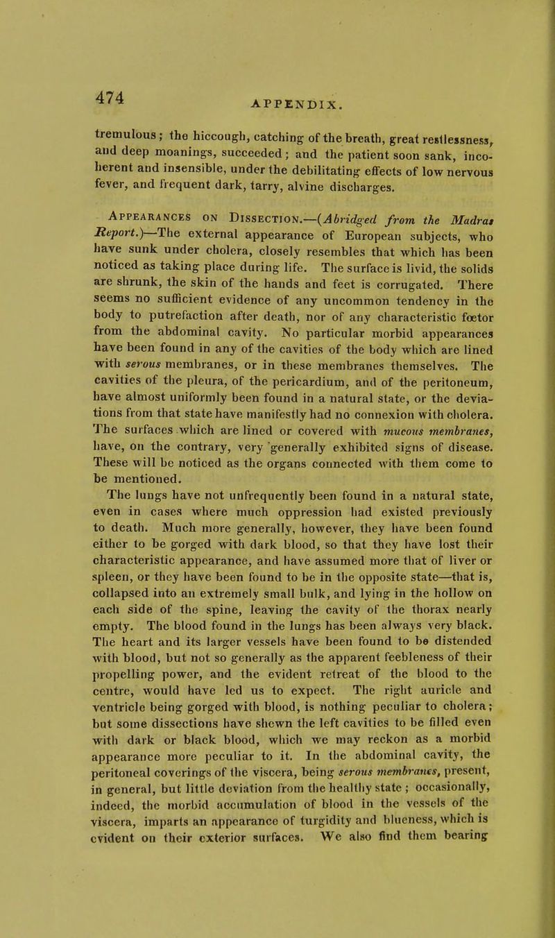 APPENDIX. tremulous; the hiccough, catching of the breath, great restlessness, and deep moanings, succeeded; and the patient soon sank, inco- herent and insensible, under the debilitating effects of low nervous fever, and frequent dark, tarry, alvine discharges. Appearances on Dissection.—(Abridged from the Madras Report.)—The external appearance of European subjects, who have sunk under cholera, closely resembles that which has been noticed as taking place during life. The surface is livid, the solids are shrunk, the skin of the hands and feet is corrugated. There seems no sufficient evidence of any uncommon tendency in the body to putrefaction after death, nor of any characteristic foetor from the abdominal cavity. No particular morbid appearances have been found in any of the cavities of the body which are lined with serous membranes, or in these membranes themselves. The cavities of the pleura, of the pericardium, and of the peritoneum, have almost uniformly been found in a natural state, or the devia- tions from that state have manifestly had no connexion with cholera. The surfaces which are lined or covered with mucous membranes, have, on the contrary, very generally exhibited signs of disease. These will be noticed as the organs connected with them come to be mentioned. The lungs have not unfrequently been found in a natural state, even in cases where much oppression had existed previously to death. Much more generally, however, they have been found either to be gorged with dark blood, so that they have lost their characteristic appearance, and have assumed more that of liver or spleen, or they have been found to be in the opposite state—that is, collapsed into an extremely small bulk, and lying in the hollow on each side of the spine, leaving the cavity of the thorax nearly empty. The blood found in the lungs has been always very black. The heart and its larger vessels have been found to be distended with blood, but not so generally as the apparent feebleness of their propelling power, and the evident retreat of the blood to the centre, would have led us to expect. The right auricle and ventricle being gorged with blood, is nothing peculiar to cholera; but some dissections have shewn the left cavities to be filled even with dark or black blood, which we may reckon as a morbid appearance more peculiar to it. In the abdominal cavity, the peritoneal coverings of the viscera, being serous membranes, present, in general, but little deviation from the healthy state ; occasionally, indeed, the morbid accumulation of blood in the vessels of the viscera, imparts an appearance of turgidity and blueness, which is evident on their exterior surfaces. We also find them bearing