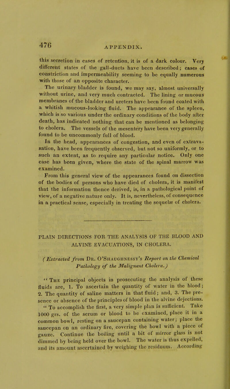 APPENDIX. this secretion in cases of retention, it is of a dark colour. Very different states of the gall-ducts have been described; cases of constriction and impermeability seeming to be equally numerous with those of an opposite character. The urinary bladder is found, we may say, almost universally without urine, and very mucli contracted. The lining or mucous membranes of the bladder and ureters have been found coated with a whitish mucous-looking fluid. The appearance of the spleen, which is so various under the ordinary conditions of the body after death, has indicated nothing that can be mentioned as belonging to cholera. The vessels of the mesentery have been very generally found to be uncommonly full of blood. In the head, appearances of congestion, and even of extrava- sation, have been frequently observed, but not so uniformly, or to such an extent, as to require any particular notice. Only one case has been given, where the state of the spinal marrow was examined. From this general view of the appearances found on dissection of the bodies of persons who have died of cholera, it is manifest that the information thence derived, is, in a pathological point of view, of a negative nature only. It is, nevertheless, of consequence in a practical sense, especially in treating the sequelae of cholera. PLAIN DIRECTIONS FOR THE ANALYSIS OF THE BLOOD AND ALVINE EVACUATIONS, IN CHOLERA. (Extracted from Dr. O'Shaughnessy's Report on the Chemical Pathology of the Malignant Cholera.) The principal objects in prosecuting the analysis of these fluids are, 1. To ascertain the quantity of water in the blood; 2. The quantity of saline matters in that fluid; and, 3. The pre- sence or absence of the principles of blood in the alvine dejections. To accomplish the first, a very simple plan is sufficient. Take 1000 grs. of the serum or blood to be examined, place it in a common bowl, resting on a saucepan containing water; place the saucepan on an ordinary fire, covering the bowl with a piece of gauze. Continue the boiling until a bit of mirror glass is not dimmed by being held over the bowl. The water is thus expellt <1, and its amount ascertained by weighing Ihc residuum. According