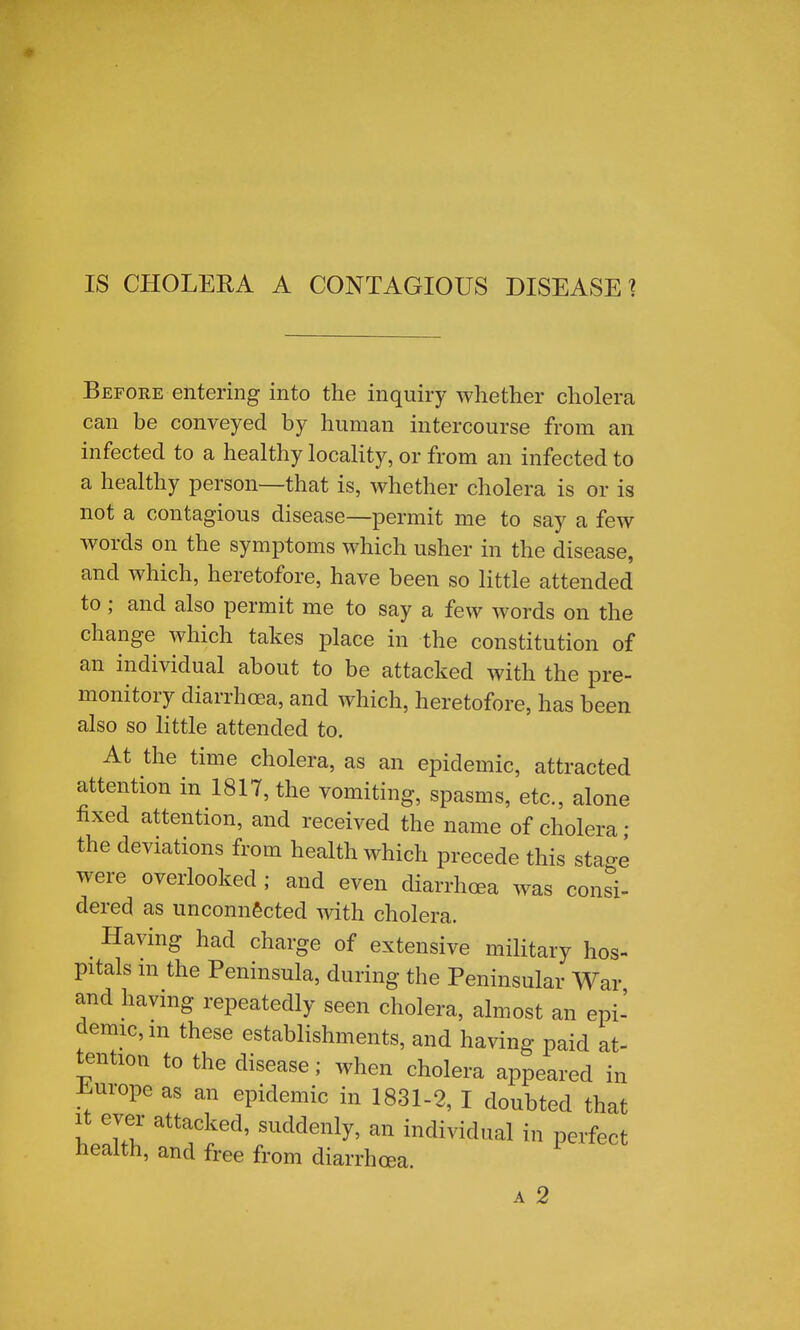 IS CHOLERA A CONTAGIOUS DISEASE % Before entering into the inquiry whether cholera can be conveyed by human intercourse from an infected to a healthy locality, or from an infected to a healthy person—that is, whether cholera is or is not a contagious disease—permit me to say a few words on the symptoms which usher in the disease, and which, heretofore, have been so little attended to; and also permit me to say a few words on the change which takes place in the constitution of an individual about to be attacked with the pre- monitory diarrhoea, and which, heretofore, has been also so little attended to. At the time cholera, as an epidemic, attracted attention in 1817, the vomiting, spasms, etc., alone fixed attention, and received the name of cholera • the deviations from health which precede this sta-e were overlooked ; and even diarrhoea was consi- dered as unconnected with cholera. Having had charge of extensive military hos- pitals m the Peninsula, during the Peninsular War and having repeatedly seen cholera, almost an epi- demic, m these establishments, and having paid at- tention to the disease; when cholera appeared in J^urope as an epidemic in 1831-2, I doubted that it ever attacked, suddenly, an individual in perfect health, and free from diarrhoea