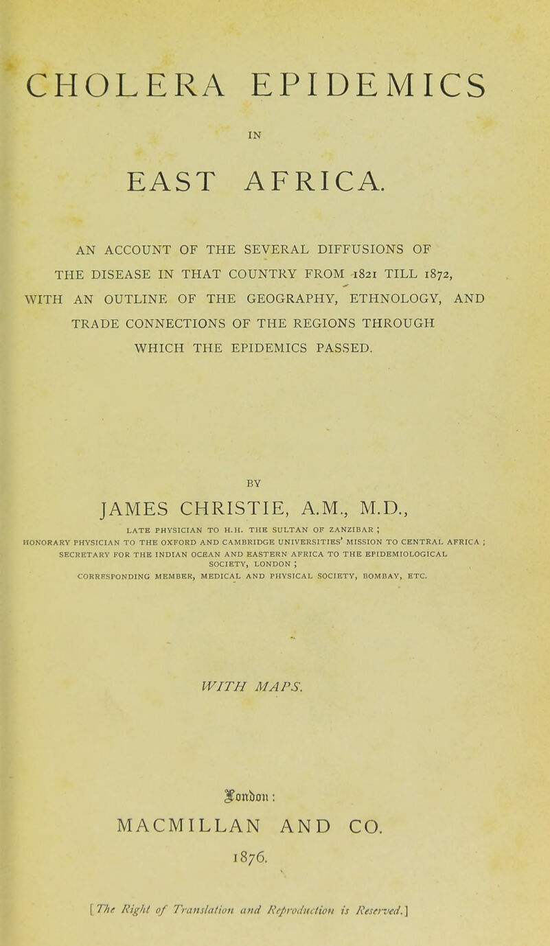 CHOLERA EAST EPIDEMICS IN AFRICA. AN ACCOUNT OF THE SEVERAL DIFFUSIONS OF THE DISEASE IN THAT COUNTRY FROM -1821 TILL 1872, WITH AN OUTLINE OF THE GEOGRAPHY, ETHNOLOGY, AND TRADE CONNECTIONS OF THE REGIONS THROUGH WHICH THE EPIDEMICS PASSED. BY JAMES CHRISTIE, A.M., M.D., LATE PHYSICIAN TO H.H. THE SULTAN OF ZANZIBAR ; HONORARY PHYSICIAN TO THE OXFORD AND CAMBRIDGE UNIVERSITIES* MISSION TO CENTRAL AFRICA SECRETARY FOR THE INDIAN OCEAN AND EASTERN AFRICA TO THE EPIDEMIOLOGICAL SOCIETY, LONDON ; CORRESPONDING MEMBER, MEDICAL AND PHYSICAL SOCIETY, BOMBAY, ETC. WITH MAPS. bonbon: MACMILLAN AND CO. 1876. [ The Right of Translation and Reproduction is Reserved* ]