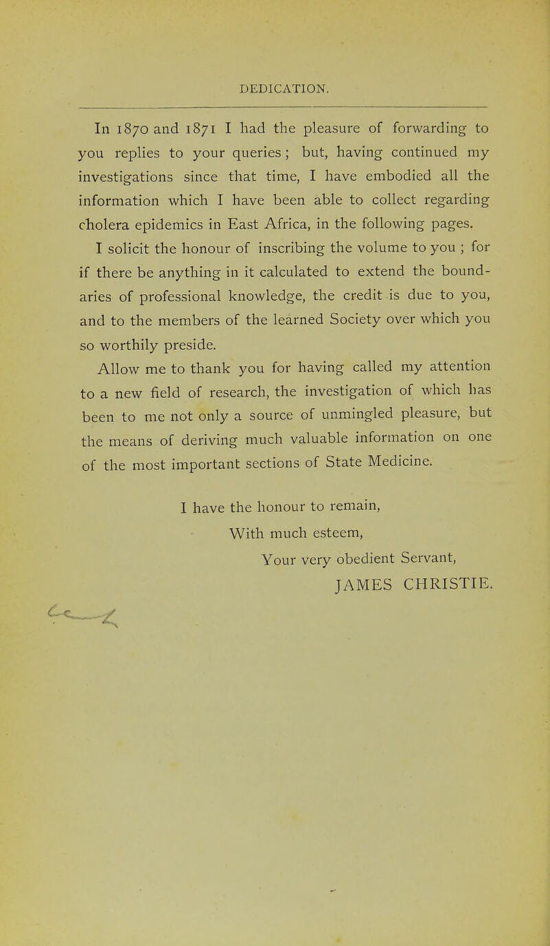 INDICATION. In 1870 and 1871 I had the pleasure of forwarding to you replies to your queries ; but, having continued my investigations since that time, I have embodied all the information which I have been able to collect regarding cholera epidemics in East Africa, in the following pages. I solicit the honour of inscribing the volume to you ; for if there be anything in it calculated to extend the bound- aries of professional knowledge, the credit is due to you, and to the members of the learned Society over which you so worthily preside. Allow me to thank you for having called my attention to a new field of research, the investigation of which has been to me not only a source of unmingled pleasure, but the means of deriving much valuable information on one of the most important sections of State Medicine. I have the honour to remain, With much esteem, Your very obedient Servant, JAMES CHRISTIE.