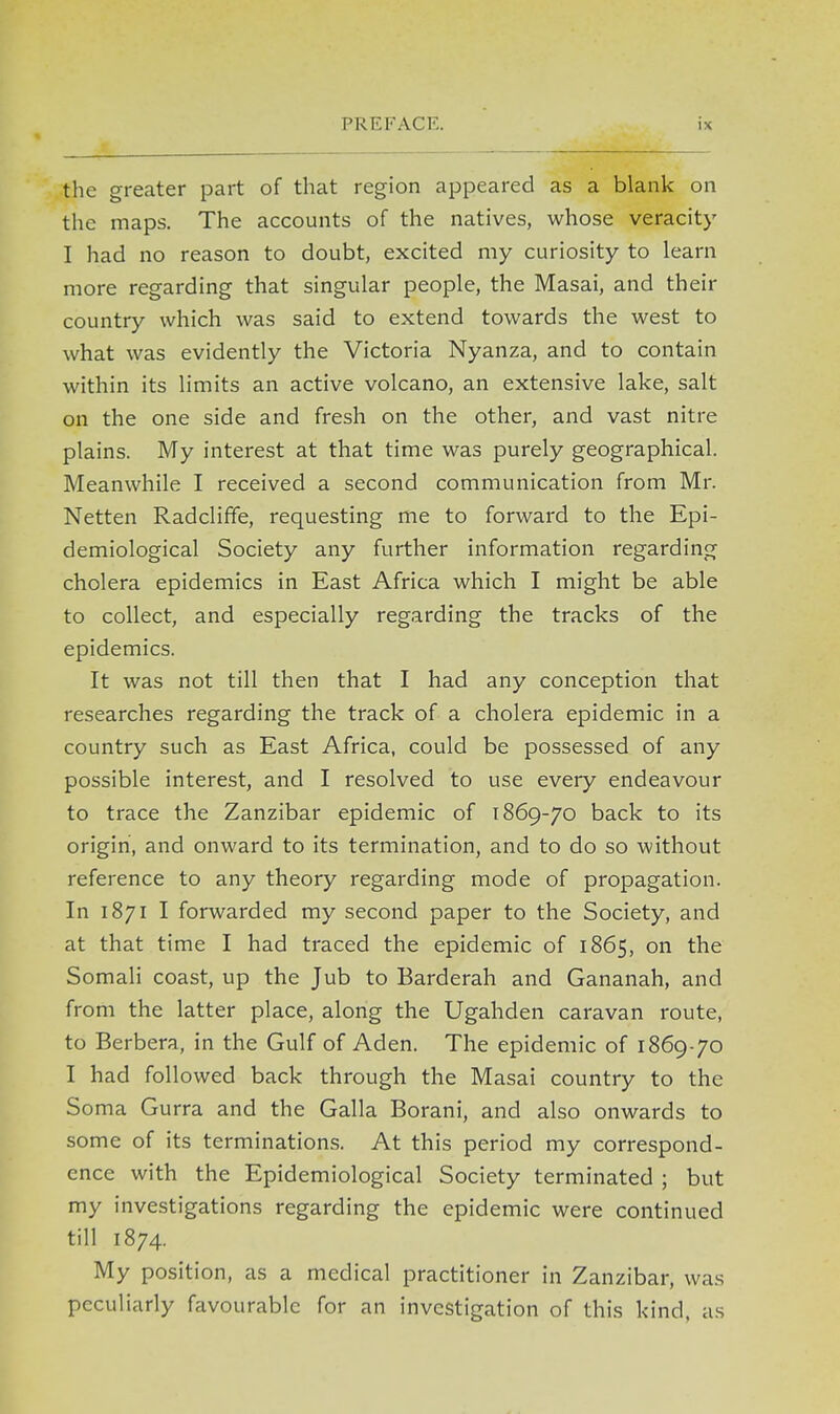 the greater part of that region appeared as a blank on the maps. The accounts of the natives, whose veracity I had no reason to doubt, excited my curiosity to learn more regarding that singular people, the Masai, and their country which was said to extend towards the west to what was evidently the Victoria Nyanza, and to contain within its limits an active volcano, an extensive lake, salt on the one side and fresh on the other, and vast nitre plains. My interest at that time was purely geographical. Meanwhile I received a second communication from Mr. Netten Radcliffe, requesting me to forward to the Epi- demiological Society any further information regarding cholera epidemics in East Africa which I might be able to collect, and especially regarding the tracks of the epidemics. It was not till then that I had any conception that researches regarding the track of a cholera epidemic in a country such as East Africa, could be possessed of any possible interest, and I resolved to use every endeavour to trace the Zanzibar epidemic of 1869-70 back to its origin, and onward to its termination, and to do so without reference to any theory regarding mode of propagation. In 1871 I forwarded my second paper to the Society, and at that time I had traced the epidemic of 1865, on the Somali coast, up the Jub to Barderah and Gananah, and from the latter place, along the Ugahden caravan route, to Berbera, in the Gulf of Aden. The epidemic of 1869-70 I had followed back through the Masai country to the Soma Gurra and the Galla Borani, and also onwards to some of its terminations. At this period my correspond- ence with the Epidemiological Society terminated ; but my investigations regarding the epidemic were continued till 1874. My position, as a medical practitioner in Zanzibar, was peculiarly favourable for an investigation of this kind, as