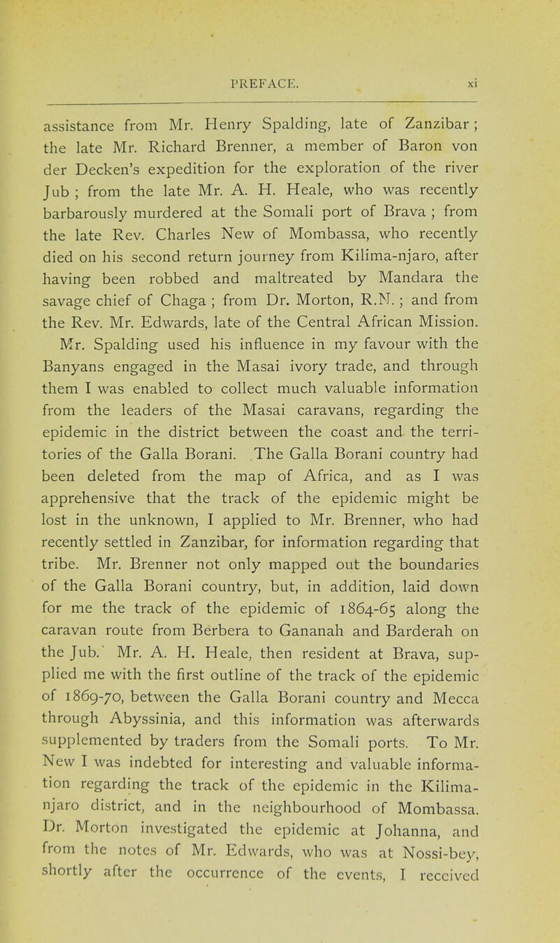 assistance from Mr. Henry Spalding, late of Zanzibar; the late Mr. Richard Brenner, a member of Baron von der Decken's expedition for the exploration of the river Jub ; from the late Mr. A. H. Heale, who was recently barbarously murdered at the Somali port of Brava ; from the late Rev. Charles New of Mombassa, who recently died on his second return journey from Kilima-njaro, after having been robbed and maltreated by Mandara the savage chief of Chaga ; from Dr. Morton, R.N. ; and from the Rev. Mr. Edwards, late of the Central African Mission. Mr. Spalding used his influence in my favour with the Banyans engaged in the Masai ivory trade, and through them I was enabled to collect much valuable information from the leaders of the Masai caravans, regarding the epidemic in the district between the coast and the terri- tories of the Galla Borani. The Galla Borani country had been deleted from the map of Africa, and as I was apprehensive that the track of the epidemic might be lost in the unknown, I applied to Mr. Brenner, who had recently settled in Zanzibar, for information regarding that tribe. Mr. Brenner not only mapped out the boundaries of the Galla Borani country, but, in addition, laid down for me the track of the epidemic of 1864-65 along the caravan route from Berbera to Gananah and Barderah on the Jub.' Mr. A. H. Heale, then resident at Brava, sup- plied me with the first outline of the track of the epidemic of 1869-70, between the Galla Borani country and Mecca through Abyssinia, and this information was afterwards supplemented by traders from the Somali ports. To Mr. New I was indebted for interesting and valuable informa- tion regarding the track of the epidemic in the Kilima- njaro district, and in the neighbourhood of Mombassa. Dr. Morton investigated the epidemic at Johanna, and from the notes of Mr. Edwards, who was at Nossi-bey, shortly after the occurrence of the events, I received