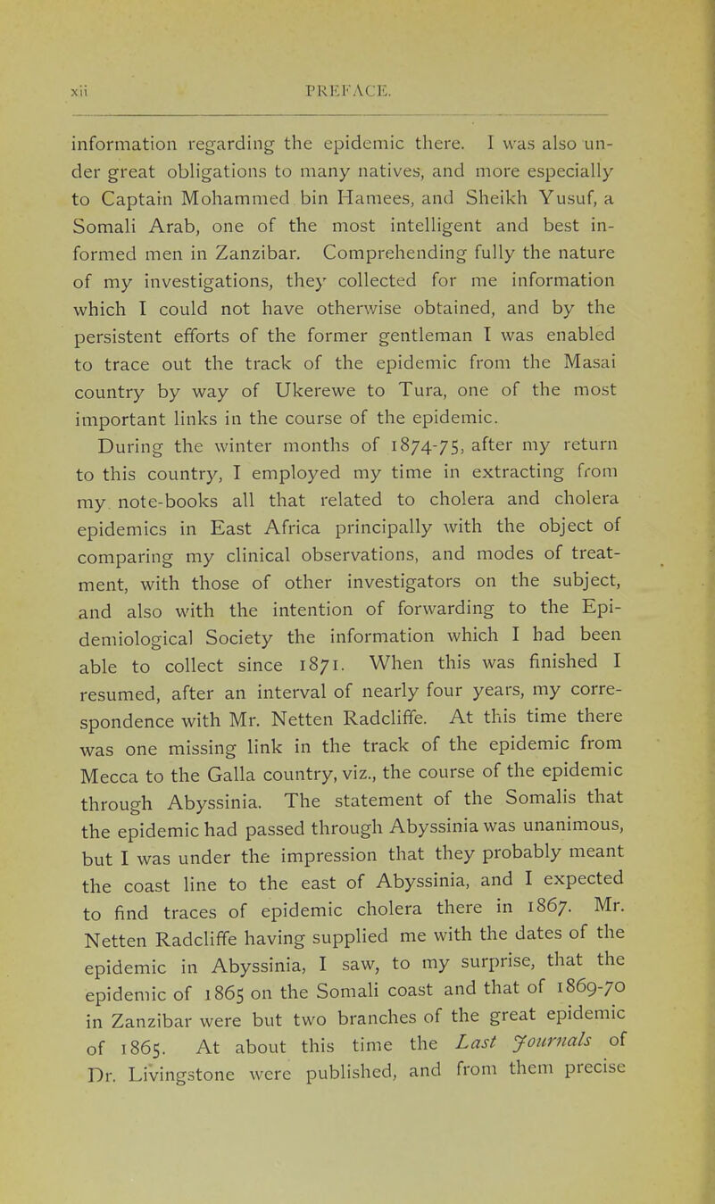 information regarding the epidemic there. I was also un- der great obligations to many natives, and more especially to Captain Mohammed bin Hamees, and Sheikh Yusuf, a Somali Arab, one of the most intelligent and best in- formed men in Zanzibar. Comprehending fully the nature of my investigations, they collected for me information which I could not have otherwise obtained, and by the persistent efforts of the former gentleman I was enabled to trace out the track of the epidemic from the Masai country by way of Ukerewe to Tura, one of the most important links in the course of the epidemic. During the winter months of 1874-75, after my return to this country, I employed my time in extracting from my note-books all that related to cholera and cholera epidemics in East Africa principally with the object of comparing my clinical observations, and modes of treat- ment, with those of other investigators on the subject, and also with the intention of forwarding to the Epi- demiological Society the information which I had been able to collect since 1871. When this was finished I resumed, after an interval of nearly four years, my corre- spondence with Mr. Netten Radcliffe. At this time there was one missing link in the track of the epidemic from Mecca to the Galla country, viz., the course of the epidemic through Abyssinia. The statement of the Somalis that the epidemic had passed through Abyssinia was unanimous, but I was under the impression that they probably meant the coast line to the east of Abyssinia, and I expected to find traces of epidemic cholera there in 1867. Mr. Netten Radcliffe having supplied me with the dates of the epidemic in Abyssinia, I saw, to my surprise, that the epidemic of 1865 on the Somali coast and that of 1869-70 in Zanzibar were but two branches of the great epidemic of 1865. At about this time the Last Journals of Dr. Livingstone were published, and from them precise