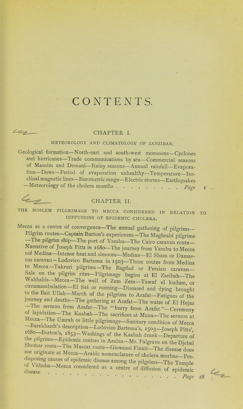 CONTENTS. CHAPTER I. METEOROLOGY AND CLIMATOLOGY OF ZANZIBAR. Geological formation—North-east and south-west monsoons—Cyclones and hurricanes—Trade communications by sea—Commercial seasons of Mausim and Demani—Rainy seasons—Annual rainfall—Evapora- tion—Dews—Period of evaporation unhealthy—Temperature—Iso- clinal magnetic lines—Barometric range—Electric storms—Earthquakes —Meteorology of the cholera months page l CHAPTER II. THE MOSLEM PILGRIMAGE TO MECCA CONSIDERED IN RELATION TO DIFFUSIONS OF EPIDEMIC CHOLERA. Mecca as a centre of convergence—The annual gathering of pilgrims- Pilgrim routes—Captain Burton's experiences—The Maghrabi pilgrims —The pilgrim ship—The port of Yambu—The Cairo caravan route- Narrative of Joseph Pitts in 1680— The journey from Yambu to Mecca vi& Medina—Intense heat and simoom—Medina—El Sham or Damas- cus caravan-Lodovico Bartema in 1503—Three routes from Medina to Mecca-Takruri pilgrims-The Bagdad or Persian caravan- Sale on the pilgrim rites—Pilgrimage begins at El Zaribah—The Wahhabis-Mecca-The well of Zem Zem-Tawaf el kudum or c.rcumambulation-El Sai or running-Diseased and dying brought to the Bait Ullah-March of the pilgrims to Arafat-Fatigues of the journey and deaths-The gathering at Arafat-The water of El Heiaz -The sermon from Arafat-The hurry from Arafat -Ceremony of lap.dation-The Kaabah-The sacrifices at Muna-The sermon at Mecca-The Umrah or little pilgrimage-Sanitary condition of Mecca -Burckhardt s description-Lodovico Bartema's, 1503-Toseph Pitts' 1680-Burton's, 1853-Washings of the Kaabah drank-Departure of the pilgrims-Epidemic centres in Arabia-Mr. Palgrave on theDiebel Shomar route-The Muscat route-Giovanni Finati-The disease does not originate at Mecca-Arabic nomenclature of cholera morbus-Pre- o.TiZh^M °f ePidCm;C draSeam°ng the P%r™s-The Temple dLease  ^  * ^ °f diffl,sion of eP^rnic Page 28