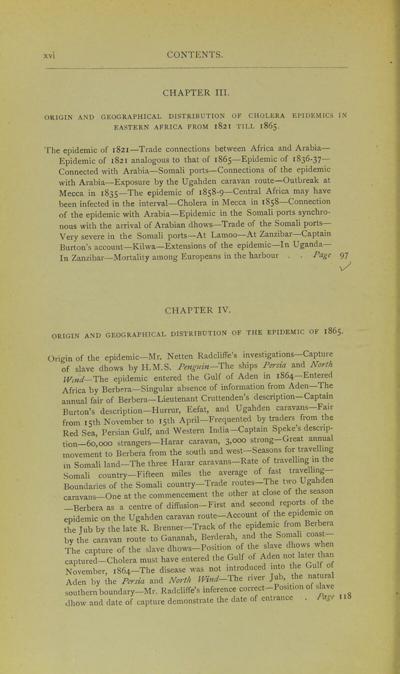 CHAPTER III. ORIGIN AND GEOGRAPHICAL DISTRIBUTION OF CHOLERA EPIDEMICS IN EASTERN AFRICA FROM l82I TILL 1865. The epidemic of 1821—Trade connections between Africa and Arabia- Epidemic of 1821 analogous to that of 1865—Epidemic of 1836-37— Connected with Arabia—Somali ports—Connections of the epidemic with Arabia—Exposure by the Ugahden caravan route—Outbreak at Mecca in 1835—The epidemic of 1858-9—Central Africa may have been infected in the interval—Cholera in Mecca in 1858—Connection of the epidemic with Arabia—Epidemic in the Somali ports synchro- nous with the arrival of Arabian dhows—Trade of the Somali ports- Very severe in the Somali ports—At Lamoo—At Zanzibar—Captain Burton's account—Kilwa—Extensions of the epidemic—In Uganda— In Zanzibar—Mortality among Europeans in the harbour . . Page 97 CHAPTER IV. ORIGIN AND GEOGRAPHICAL DISTRIBUTION OF THE EPIDEMIC OF 1865. Origin of the epidemic—Mr. Netten Radcliffe's investigations—Capture of slave dhows by H.M.S. Penguin—Tte ships Persia and North Wind—The epidemic entered the Gulf of Aden in 1864—Entered Africa by Berbera—Singular absence of information from Aden—The annual fair of Berbera-Lieutenant Cruttenden's description-Captain Burton's description—Hurmr, Eefat, and Ugahden caravans—Fair from 15th November to 15th April-Frequented by traders from the Red Sea Persian Gulf, and Western India-Captain Speke's descnp- tion-6o'>0oo strangers-Harar caravan, 3,000 strong-Great annual movement to Berbera from the south and west-Seasons for travelling in Somali land-The three Harar caravans-Rate of travelling in the Somali country-Fifteen miles the average of fast travelling- Boundaries of the Somali country-Trade routes-The two Ugahden caravans-One at the commencement the other at close of the season -Berbera as a centre of diffusion-First and second reports of the epidemic on the Ugahden caravan route-Account of the epidemic on the Tub by the late R. Brenner-Track of the epidemic from Berbera by the caravan route to Gananah, Berderah, and the Somali coast- The capture of the slave dhows-Position of the slave dhows when captures-Cholera must have entered the Gulf of Aden no later ha, November, ,864-The disease was not introduced into the Gu If of Aden by the Persia and North Wind-The river Tub, the natural southern boundary-Mr. Radcliffe's inference correct-Position of slave dhow and date of capture demonstrate the date of entrance . Page 118
