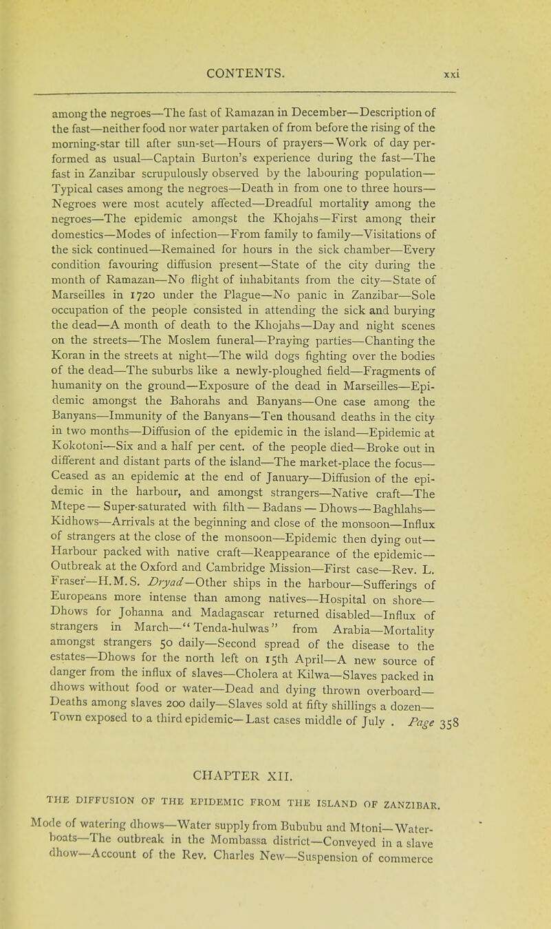 among the negroes—The fast of Ramazan in December—Description of the fast—neither food nor water partaken of from before the rising of the morning-star till after sun-set—Hours of prayers—Work of day per- formed as usual—Captain Burton's experience during the fast—The fast in Zanzibar scrupulously observed by the labouring population— Typical cases among the negroes—Death in from one to three hours— Negroes were most acutely affected—Dreadful mortality among the negroes—The epidemic amongst the Khojahs—First among their domestics—Modes of infection—From family to family—Visitations of the sick continued—Remained for hours in the sick chamber—Every condition favouring diffusion present—State of the city during the month of Ramazan—No flight of inhabitants from the city—State of Marseilles in 1720 under the Plague—No panic in Zanzibar—Sole occupation of the people consisted in attending the sick and burying the dead—A month of death to the Khojahs—Day and night scenes on the streets—The Moslem funeral—Praying parties—Chanting the Koran in the streets at night—The wild dogs fighting over the bodies of the dead—The suburbs like a newly-ploughed field—Fragments of humanity on the ground—Exposure of the dead in Marseilles—Epi- demic amongst the Bahorahs and Banyans—One case among the Banyans—Immunity of the Banyans—Tea thousand deaths in the city in two months—Diffusion of the epidemic in the island—Epidemic at Kokotoni—Six and a half per cent, of the people died—Broke out in different and distant parts of the island—The market-place the focus— Ceased as an epidemic at the end of January—Diffusion of the epi- demic in the harbour, and amongst strangers—Native craft—The Mtepe — Super-saturated with filth — Badans —Dhows—Baghlahs— Kidhows—Arrivals at the beginning and close of the monsoon—Influx of strangers at the close of the monsoon—Epidemic then dying out— Harbour packed with native craft—Reappearance of the epidemic- Outbreak at the Oxford and Cambridge Mission—First case Rev. L. Fraser—H.M.S. Dryad—Other ships in the harbour—Sufferings of Europeans more intense than among natives—Hospital on shore Dhows for Johanna and Madagascar returned disabled—Influx of strangers in March— Tenda-hulwas from Arabia—Mortality amongst strangers 50 daily—Second spread of the disease to the estates—Dhows for the north left on 15th April—A new source of danger from the influx of slaves—Cholera at Kilwa—Slaves packed in dhows without food or water—Dead and dying thrown overboard Deaths among slaves 200 daily—Slaves sold at fifty shillings a dozen- Town exposed to a third epidemic—Last cases middle of July . Page 358 CHAPTER XII. THE DIFFUSION OF THE EPIDEMIC FROM THE ISLAND OF ZANZIBAR. Mode of watering dhows—Water supply from Bububu and Mtoni— Water- boats— The outbreak in the Mombassa district—Conveyed in a slave dhow—Account of the Rev. Charles New—Suspension of commerce