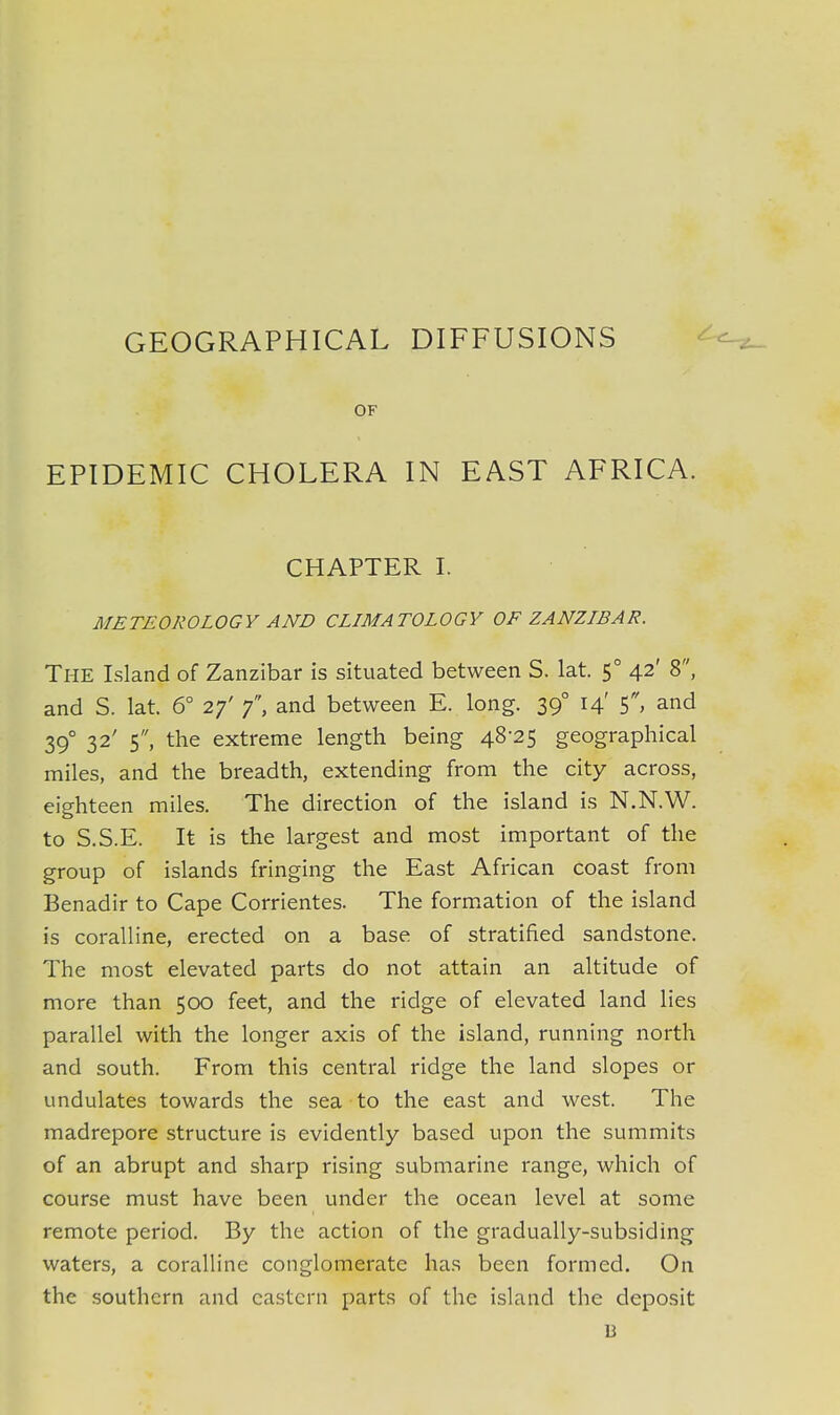 GEOGRAPHICAL DIFFUSIONS OF EPIDEMIC CHOLERA IN EAST AFRICA. CHAPTER I. METEOROLOGY AND CLIMATOLOGY OF ZANZIBAR. The Island of Zanzibar is situated between S. lat. 5° 42' 8, and S. lat. 6° 27' 7, and between E. long. 390 14' 5, and 390 32' 5, the extreme length being 48-25 geographical miles, and the breadth, extending from the city across, eighteen miles. The direction of the island is N.N.W. to S.S.E. It is the largest and most important of the group of islands fringing the East African coast from Benadir to Cape Corrientes. The formation of the island is coralline, erected on a base of stratified sandstone. The most elevated parts do not attain an altitude of more than 500 feet, and the ridge of elevated land lies parallel with the longer axis of the island, running north and south. From this central ridge the land slopes or undulates towards the sea to the east and west. The madrepore structure is evidently based upon the summits of an abrupt and sharp rising submarine range, which of course must have been under the ocean level at some remote period. By the action of the gradually-subsiding waters, a coralline conglomerate has been formed. On the southern and eastern parts of the island the deposit