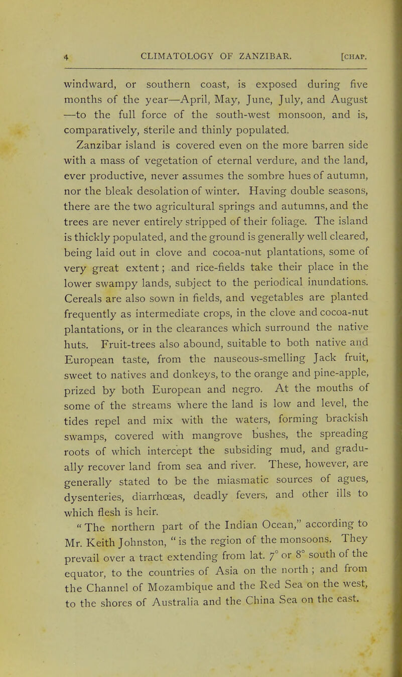 windward, or southern coast, is exposed during five months of the year—April, May, June, July, and August —to the full force of the south-west monsoon, and is, comparatively, sterile and thinly populated. Zanzibar island is covered even on the more barren side with a mass of vegetation of eternal verdure, and the land, ever productive, never assumes the sombre hues of autumn, nor the bleak desolation of winter. Having double seasons, there are the two agricultural springs and autumns, and the trees are never entirely stripped of their foliage. The island is thickly populated, and the ground is generally well cleared, being laid out in clove and cocoa-nut plantations, some of very great extent; and rice-fields take their place in the lower swampy lands, subject to the periodical inundations. Cereals are also sown in fields, and vegetables are planted frequently as intermediate crops, in the clove and cocoa-nut plantations, or in the clearances which surround the native huts. Fruit-trees also abound, suitable to both native and European taste, from the nauseous-smelling Jack fruit, sweet to natives and donkeys, to the orange and pine-apple, prized by both European and negro. At the mouths of some of the streams where the land is low and level, the tides repel and mix with the waters, forming brackish swamps, covered with mangrove bushes, the spreading roots of which intercept the subsiding mud, and gradu- ally recover land from sea and river. These, however, are generally stated to be the miasmatic sources of agues, dysenteries, diarrhoeas, deadly fevers, and other ills to which flesh is heir.  The northern part of the Indian Ocean, according to Mr. Keith Johnston,  is the region of the monsoons. They prevail over a tract extending from lat. f or 8° south of the equator, to the countries of Asia on the north ; and from the Channel of Mozambique and the Red Sea on the west, to the shores of Australia and the China Sea on the cast.