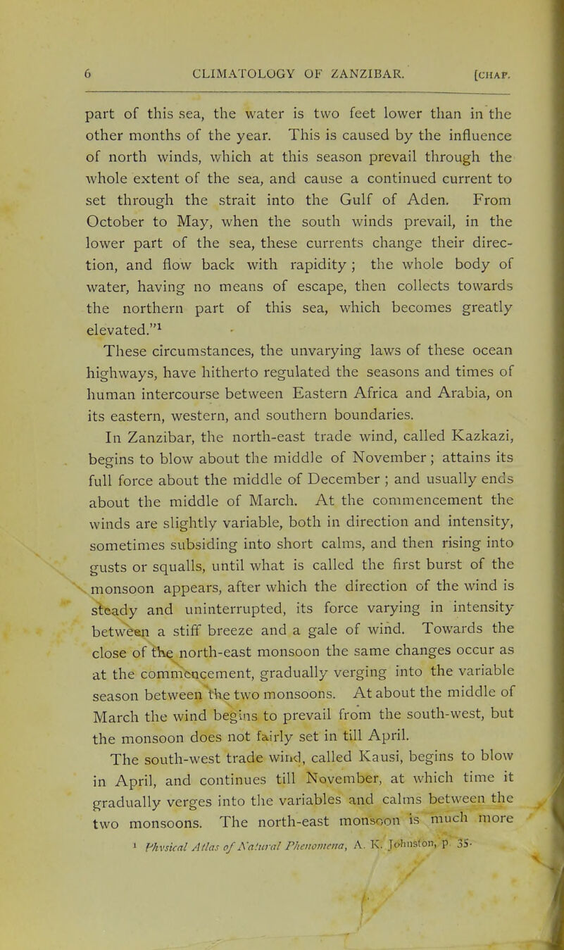 part of this sea, the water is two feet lower than in the other months of the year. This is caused by the influence of north winds, which at this season prevail through the whole extent of the sea, and cause a continued current to set through the strait into the Gulf of Aden. From October to May, when the south winds prevail, in the lower part of the sea, these currents change their direc- tion, and flow back with rapidity; the whole body of water, having no means of escape, then collects towards the northern part of this sea, which becomes greatly elevated.1 These circumstances, the unvarying laws of these ocean highways, have hitherto regulated the seasons and times of human intercourse between Eastern Africa and Arabia, on its eastern, western, and southern boundaries. In Zanzibar, the north-east trade wind, called Kazkazi, begins to blow about the middle of November; attains its full force about the middle of December ; and usually ends about the middle of March. At the commencement the winds are slightly variable, both in direction and intensity, sometimes subsiding into short calms, and then rising into gusts or squalls, until what is called the first burst of the monsoon appears, after which the direction of the wind is steady and uninterrupted, its force varying in intensity between a stiff breeze and a gale of wind. Towards the close of the north-east monsoon the same changes occur as at the commencement, gradually verging into the variable season between the two monsoons. At about the middle of March the wind begins to prevail from the south-west, but the monsoon does not fairly set in till April. The south-west trade wind, called Kausi, begins to blow in April, and continues till November, at which time it gradually verges into the variables and calms between the two monsoons. The north-east monsoon is much more 1 Phvsical Atlas of Natural Phenomena, A. K. Johnston, p 35-