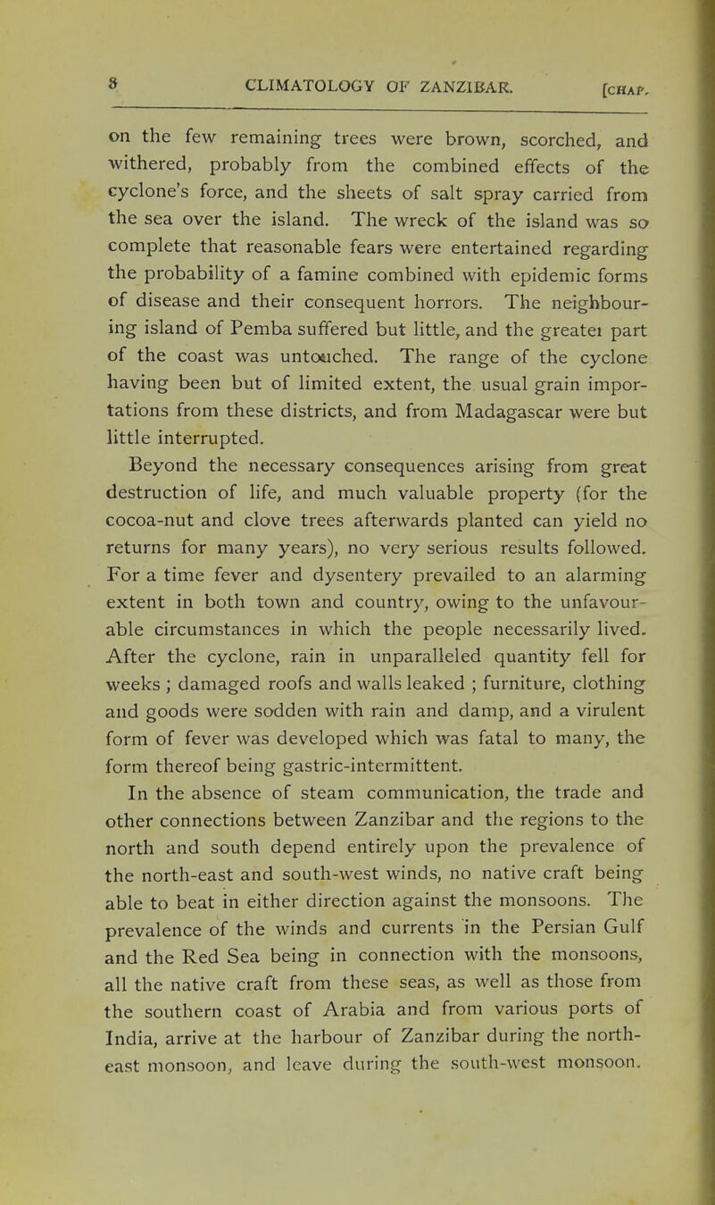 [chap. on the few remaining trees were brown, scorched, and withered, probably from the combined effects of the cyclone's force, and the sheets of salt spray carried from the sea over the island. The wreck of the island was so complete that reasonable fears were entertained regarding the probability of a famine combined with epidemic forms of disease and their consequent horrors. The neighbour- ing island of Pemba suffered but little, and the greatei part of the coast was untouched. The range of the cyclone having been but of limited extent, the usual grain impor- tations from these districts, and from Madagascar were but little interrupted. Beyond the necessary consequences arising from great destruction of life, and much valuable property (for the cocoa-nut and clove trees afterwards planted can yield no returns for many years), no very serious results followed. For a time fever and dysentery prevailed to an alarming extent in both town and country, owing to the unfavour- able circumstances in which the people necessarily lived. After the cyclone, rain in unparalleled quantity fell for weeks ; damaged roofs and walls leaked ; furniture, clothing and goods were sodden with rain and damp, and a virulent form of fever was developed which was fatal to many, the form thereof being gastric-intermittent. In the absence of steam communication, the trade and other connections between Zanzibar and the regions to the north and south depend entirely upon the prevalence of the north-east and south-west winds, no native craft being able to beat in either direction against the monsoons. The prevalence of the winds and currents in the Persian Gulf and the Red Sea being in connection with the monsoons, all the native craft from these seas, as well as those from the southern coast of Arabia and from various ports of India, arrive at the harbour of Zanzibar during the north- east monsoon, and leave during the south-west monsoon.