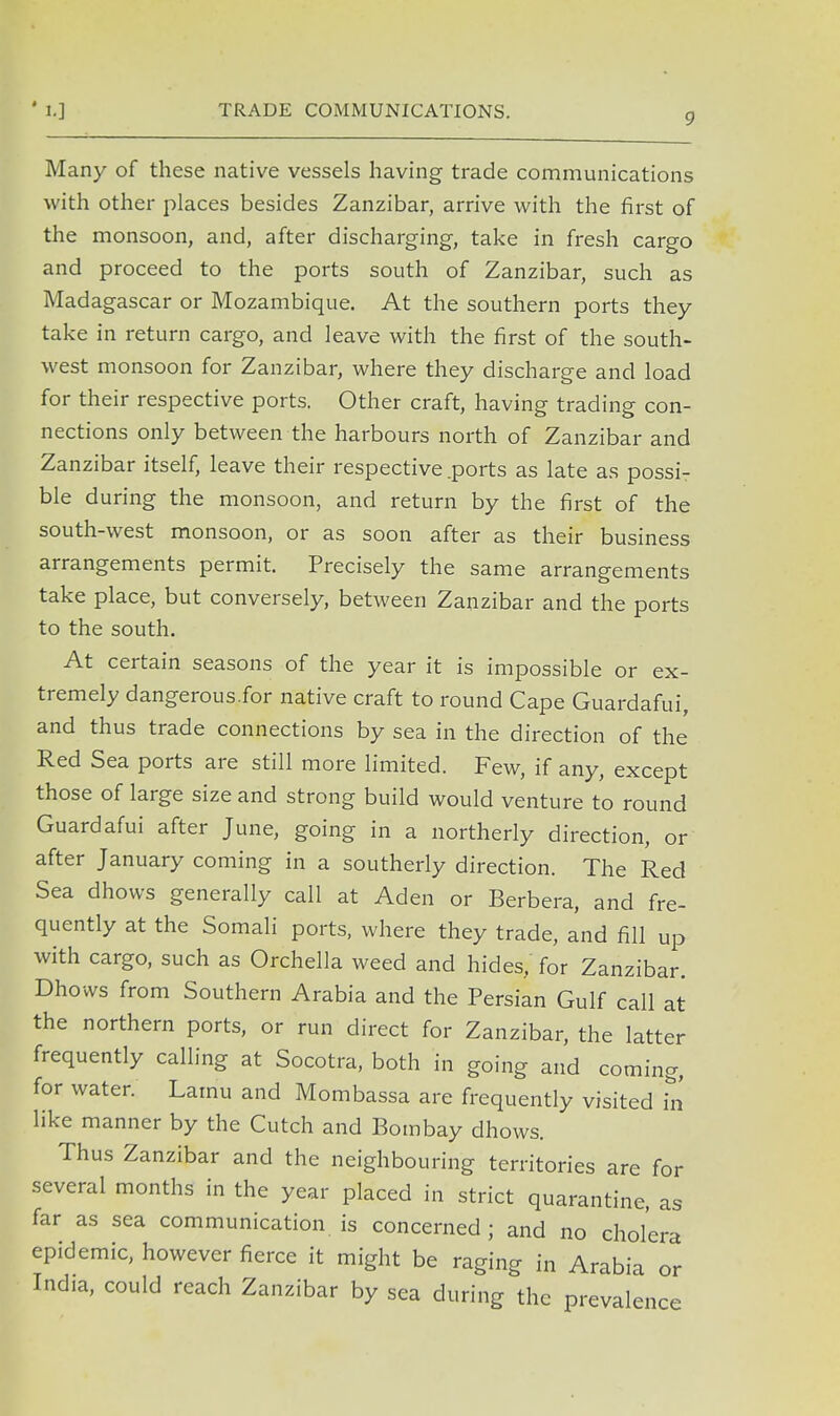 TRADE COMMUNICATIONS. 9 Many of these native vessels having trade communications with other places besides Zanzibar, arrive with the first of the monsoon, and, after discharging, take in fresh cargo and proceed to the ports south of Zanzibar, such as Madagascar or Mozambique. At the southern ports they take in return cargo, and leave with the first of the south- west monsoon for Zanzibar, where they discharge and load for their respective ports. Other craft, having trading con- nections only between the harbours north of Zanzibar and Zanzibar itself, leave their respective .ports as late as possi- ble during the monsoon, and return by the first of the south-west monsoon, or as soon after as their business arrangements permit. Precisely the same arrangements take place, but conversely, between Zanzibar and the ports to the south. At certain seasons of the year it is impossible or ex- tremely dangerous.for native craft to round Cape Guardafui, and thus trade connections by sea in the direction of the Red Sea ports are still more limited. Few, if any, except those of large size and strong build would venture to round Guardafui after June, going in a northerly direction, or after January coming in a southerly direction. The Red Sea dhows generally call at Aden or Berbera, and fre- quently at the Somali ports, where they trade, and fill up with cargo, such as Orchella weed and hides, for Zanzibar. Dhows from Southern Arabia and the Persian Gulf call at the northern ports, or run direct for Zanzibar, the latter frequently calling at Socotra, both in going and coming, for water. Lamu and Mombassa are frequently visited in like manner by the Cutch and Bombay dhows. Thus Zanzibar and the neighbouring territories are for several months in the year placed in strict quarantine, as far as sea communication is concerned; and no cholera epidemic, however fierce it might be raging in Arabia or India, could reach Zanzibar by sea during the prevalence