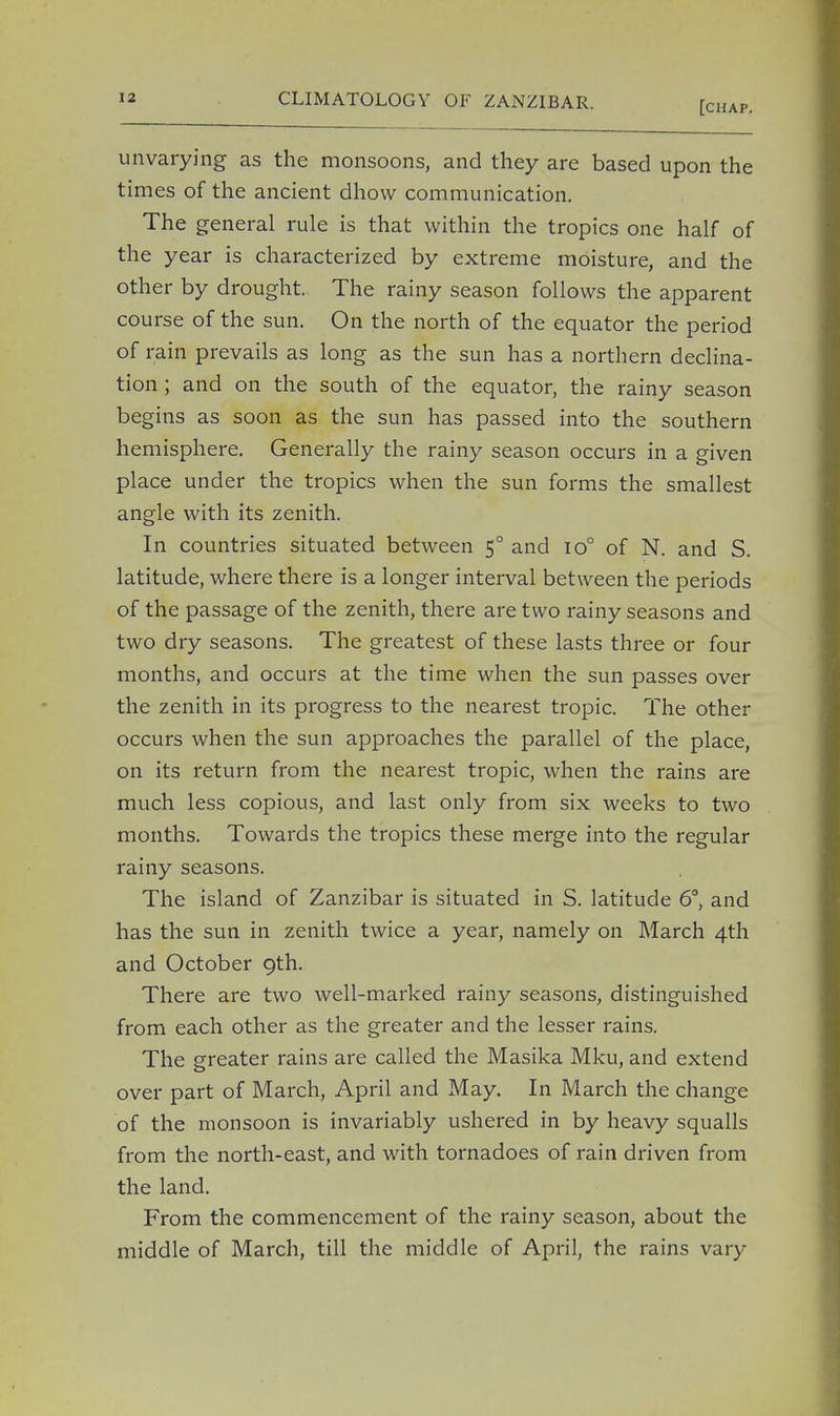 [chap. unvarying as the monsoons, and they are based upon the times of the ancient dhow communication. The general rule is that within the tropics one half of the year is characterized by extreme moisture, and the other by drought. The rainy season follows the apparent course of the sun. On the north of the equator the period of rain prevails as long as the sun has a northern declina- tion ; and on the south of the equator, the rainy season begins as soon as the sun has passed into the southern hemisphere. Generally the rainy season occurs in a given place under the tropics when the sun forms the smallest angle with its zenith. In countries situated between 50 and 10° of N. and S. latitude, where there is a longer interval between the periods of the passage of the zenith, there are two rainy seasons and two dry seasons. The greatest of these lasts three or four months, and occurs at the time when the sun passes over the zenith in its progress to the nearest tropic. The other occurs when the sun approaches the parallel of the place, on its return from the nearest tropic, when the rains are much less copious, and last only from six weeks to two months. Towards the tropics these merge into the regular rainy seasons. The island of Zanzibar is situated in S. latitude 6°, and has the sun in zenith twice a year, namely on March 4th and October 9th. There are two well-marked rainy seasons, distinguished from each other as the greater and the lesser rains. The greater rains are called the Masika Mku, and extend over part of March, April and May. In March the change of the monsoon is invariably ushered in by heavy squalls from the north-east, and with tornadoes of rain driven from the land. From the commencement of the rainy season, about the middle of March, till the middle of April, the rains vary