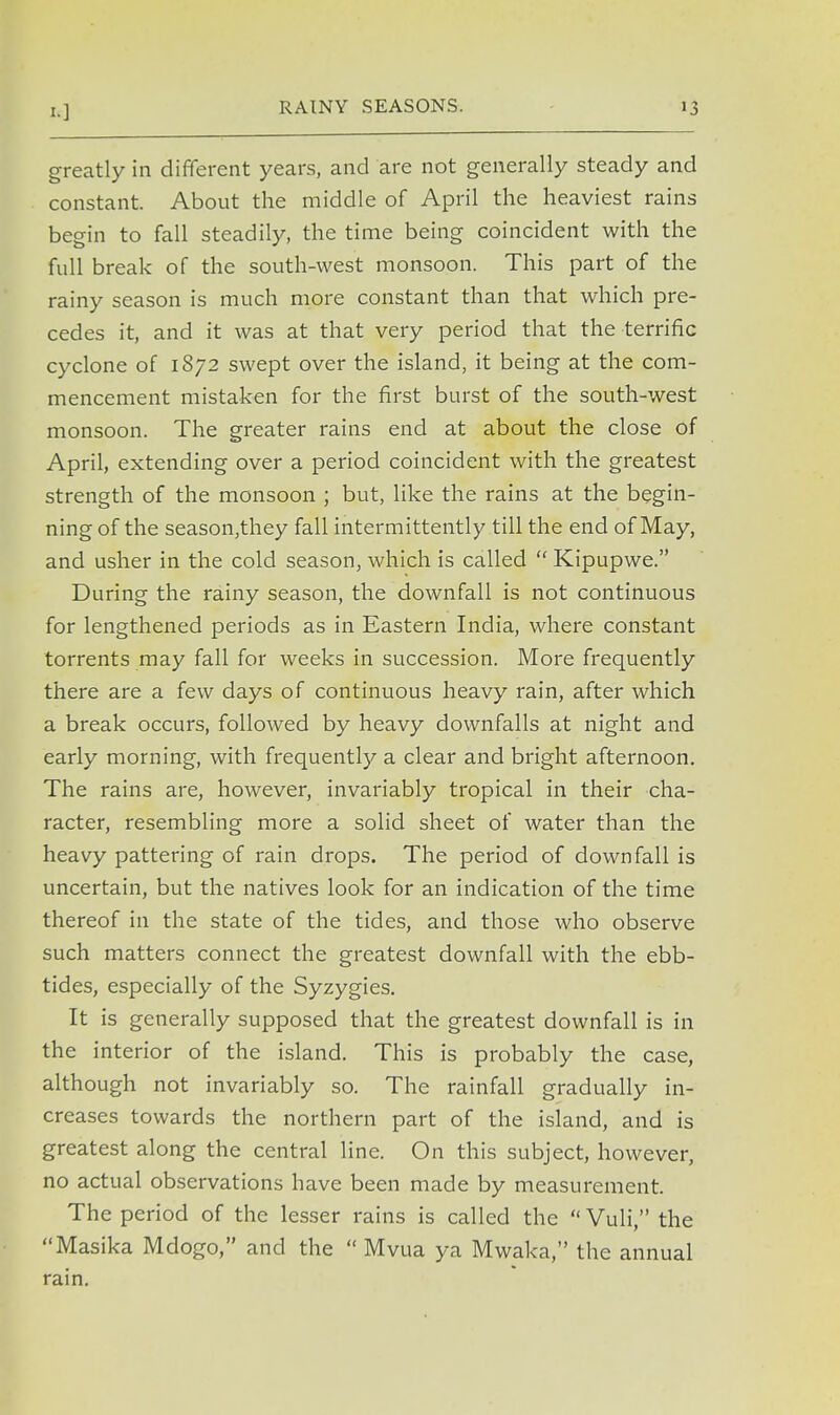 RAINY SEASONS. greatly in different years, and are not generally steady and constant. About the middle of April the heaviest rains begin to fall steadily, the time being coincident with the full break of the south-west monsoon. This part of the rainy season is much more constant than that which pre- cedes it, and it was at that very period that the terrific cyclone of 1872 swept over the island, it being at the com- mencement mistaken for the first burst of the south-west monsoon. The greater rains end at about the close of April, extending over a period coincident with the greatest strength of the monsoon ; but, like the rains at the begin- ning of the season,they fall intermittently till the end of May, and usher in the cold season, which is called  Kipupwe. During the rainy season, the downfall is not continuous for lengthened periods as in Eastern India, where constant torrents may fall for weeks in succession. More frequently there are a few days of continuous heavy rain, after which a break occurs, followed by heavy downfalls at night and early morning, with frequently a clear and bright afternoon. The rains are, however, invariably tropical in their cha- racter, resembling more a solid sheet of water than the heavy pattering of rain drops. The period of downfall is uncertain, but the natives look for an indication of the time thereof in the state of the tides, and those who observe such matters connect the greatest downfall with the ebb- tides, especially of the Syzygies. It is generally supposed that the greatest downfall is in the interior of the island. This is probably the case, although not invariably so. The rainfall gradually in- creases towards the northern part of the island, and is greatest along the central line. On this subject, however, no actual observations have been made by measurement. The period of the lesser rains is called the  Vuli, the Masika Mdogo, and the  Mvua ya Mwaka, the annual rain.