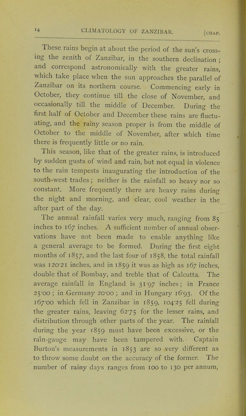 [chap. These rains begin at about the period of the sun's cross- ing the zenith of Zanzibar, in the southern declination ; and correspond astronomically with the greater rains, which take place when the sun approaches the parallel of Zanzibar on its northern course. Commencing early in October, they continue till the close of November, and occasionally till the middle of December. During the first half of October and December these rains are fluctu- ating, and the rainy season proper is from the middle of October to the middle of November, after which time there is frequently little or no rain. This season, like that of the greater rains, is introduced by sudden gusts of wind and rain, but not equal in violence to the rain tempests inaugurating the introduction of the south-west trades ; neither is the rainfall so heavy nor so constant. More frequently there are heavy rains during the night and morning, and clear, cool weather in the after part of the day. The annual rainfall varies very much, ranging from 85 inches to 167 inches. A sufficient number of annual obser- vations have not been made to enable anything like a general average to be formed. During the first eight months of 1857, and the last four of 1858, the total rainfall was 120 21 inches, and in 1859 ^ was as high as l&7 inches, double that of Bombay, and treble that of Calcutta. The average rainfall in England is 3197 inches; in France 25-00 ; in Germany 20'00 ; and in Hungary i64g^. Of the 167-00 which fell in Zanzibar in 1859, JC>4*25 fell during the greater rains, leaving 6275 for the lesser rains, and distribution through other parts of the year. The rainfall during the year 1859 must have been excessive, or the rain-gauge may have been tampered with. Captain Burton's measurements in 1853 are so very different as to throw some doubt on the accuracy of the former. The number of rainy days ranges from 100 to 130 per annum,