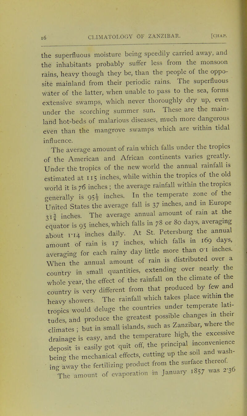 the superfluous moisture being speedily carried away, and the inhabitants probably suffer less from the monsoon rains, heavy though they be, than the people of the oppo- site mainland from their periodic rains. The superfluous water of the latter, when unable to pass to the sea, forms extensive swamps, which never thoroughly dry up, even under the scorching summer sun. These are the main- land hot-beds of malarious diseases, much more dangerous even than the mangrove swamps which are within tidal influence. The average amount of rain which falls under the tropics of the American and African continents varies greatly. Under the tropics of the new world the annual rainfall is estimated at 115 inches, while within the tropics of the old world it is 76 inches ; the average rainfall within the tropics generally is 95^ inches. In the temperate zone of the United States the average fall is 37 inches, and in Europe 3if inches. The average annual amount of rain at the equator is 95 inches, which falls in 78 or 80 days, averaging about ri4 inches daily. At St. Petersburg the annual amount of rain is. 17 inches, which falls in 169 days, averaging for each rainy day little more than ori inches. When the annual amount of rain is distributed over a country in small quantities, extending over nearly the whole year, the effect of the rainfall on the climate of the country is very different from that produced by few and heavy showers. The rainfall which takes place within the tropics would deluge the countries under temperate lati- tudes and produce the greatest possible changes in their climates ; but in small islands, such as Zanzibar, where the drainage is easy, and the temperature high, the excessive deposit is easily got quit off, the principal -convenience being the mechanical effects, cutting up the soil and wash- ing away the fertilizing product from the surface thereof The amount of evaporation in January 1857 was 2 36