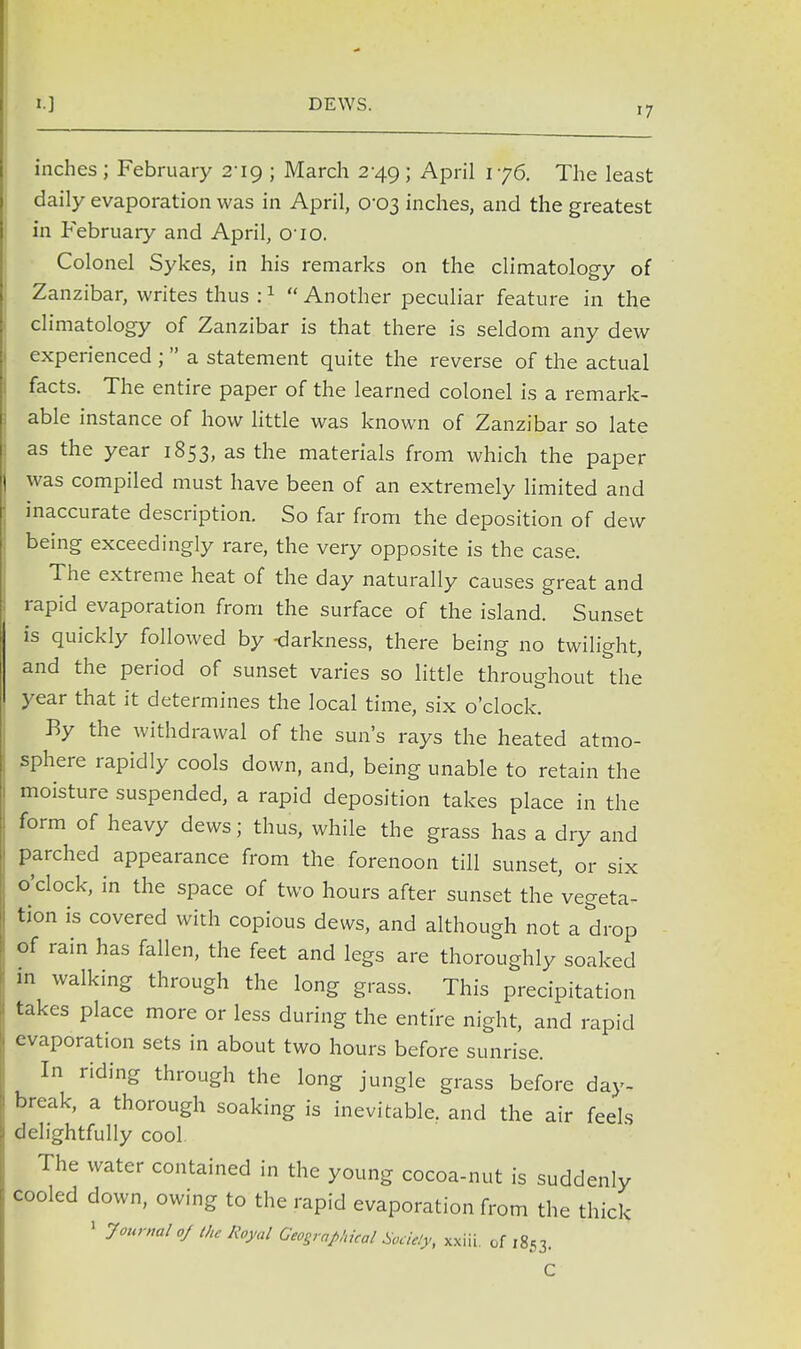 17 inches ; February Tig ; March 2 49; April 176. The least daily evaporation was in April, 0-03 inches, and the greatest in February and April, 010. Colonel Sykes, in his remarks on the climatology of Zanzibar, writes thus :1  Another peculiar feature in the climatology of Zanzibar is that there is seldom any dew experienced ;  a statement quite the reverse of the actual facts. The entire paper of the learned colonel is a remark- able instance of how little was known of Zanzibar so late as the year 1853, as the materials from which the paper was compiled must have been of an extremely limited and inaccurate description. So far from the deposition of dew being exceedingly rare, the very opposite is the case. The extreme heat of the day naturally causes great and rapid evaporation from the surface of the island. Sunset is quickly followed by -darkness, there being no twilight, and the period of sunset varies so little throughout the year that it determines the local time, six o'clock. By the withdrawal of the sun's rays the heated atmo- sphere rapidly cools down, and, being unable to retain the moisture suspended, a rapid deposition takes place in the form of heavy dews; thus, while the grass has a dry and parched appearance from the forenoon till sunset, or six o'clock, in the space of two hours after sunset the'vegeta- tion is covered with copious dews, and although not a drop of rain has fallen, the feet and legs are thoroughly soaked in walking through the long grass. This precipitation takes place more or less during the entire night, and rapid evaporation sets in about two hours before sunrise. In riding through the long jungle grass before day- break, a thorough soaking is inevitable, and the air feels delightfully cool The water contained in the young cocoa-nut is suddenly cooled down, owing to the rapid evaporation from the thick 1 Journal oj the Royal Geographical Soddy, xxiii. of 1853.