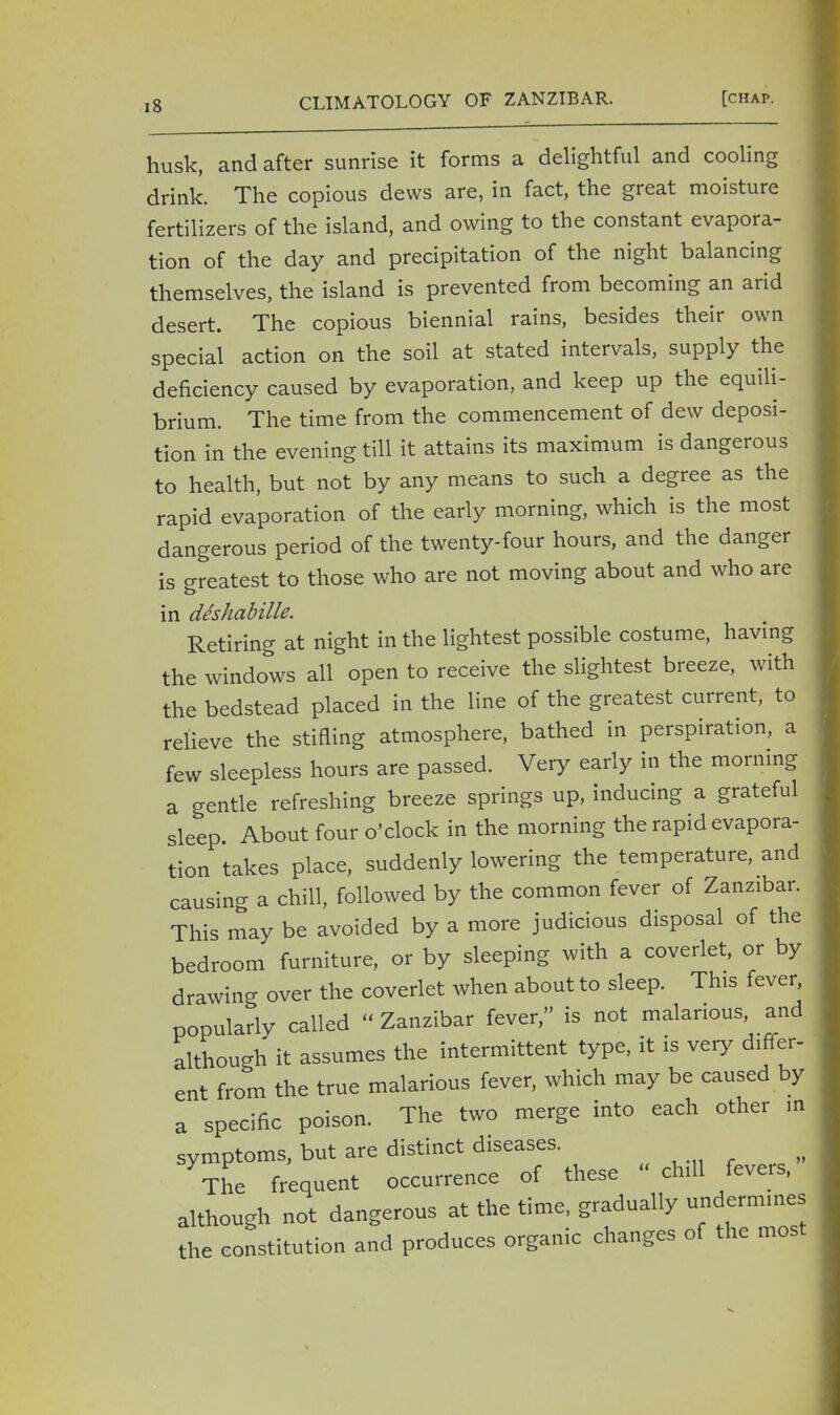 husk, and after sunrise it forms a delightful and cooling drink. The copious dews are, in fact, the great moisture fertilizers of the island, and owing to the constant evapora- tion of the day and precipitation of the night balancing themselves, the island is prevented from becoming an arid desert. The copious biennial rains, besides their own special action on the soil at stated intervals, supply the deficiency caused by evaporation, and keep up the equili- brium. The time from the commencement of dew deposi- tion in the evening till it attains its maximum is dangerous to health, but not by any means to such a degree as the rapid evaporation of the early morning, which is the most dangerous period of the twenty-four hours, and the danger is greatest to those who are not moving about and who are in deshabille. Retiring at night in the lightest possible costume, having the windows all open to receive the slightest breeze, with the bedstead placed in the line of the greatest current, to relieve the stifling atmosphere, bathed in perspiration, a few sleepless hours are passed. Very early in the morning a gentle refreshing breeze springs up, inducing a grateful sleep About four o'clock in the morning the rapid evapora- tion takes place, suddenly lowering the temperature, and causing a chill, followed by the common fever of Zanzibar. This may be avoided by a more judicious disposal of the bedroom furniture, or by sleeping with a coverlet, or by drawing over the coverlet when about to sleep. This fever popularlv called « Zanzibar fever, is not malarious, and although it assumes the intermittent type, it is very differ- ent from the true malarious fever, which may be caused by a specific poison. The two merge into each other in symptoms, but are distinct diseases. The frequent occurrence of these - chill fevers, although not dangerous at the time, gradually undermines the constitution and produces organic changes of the most