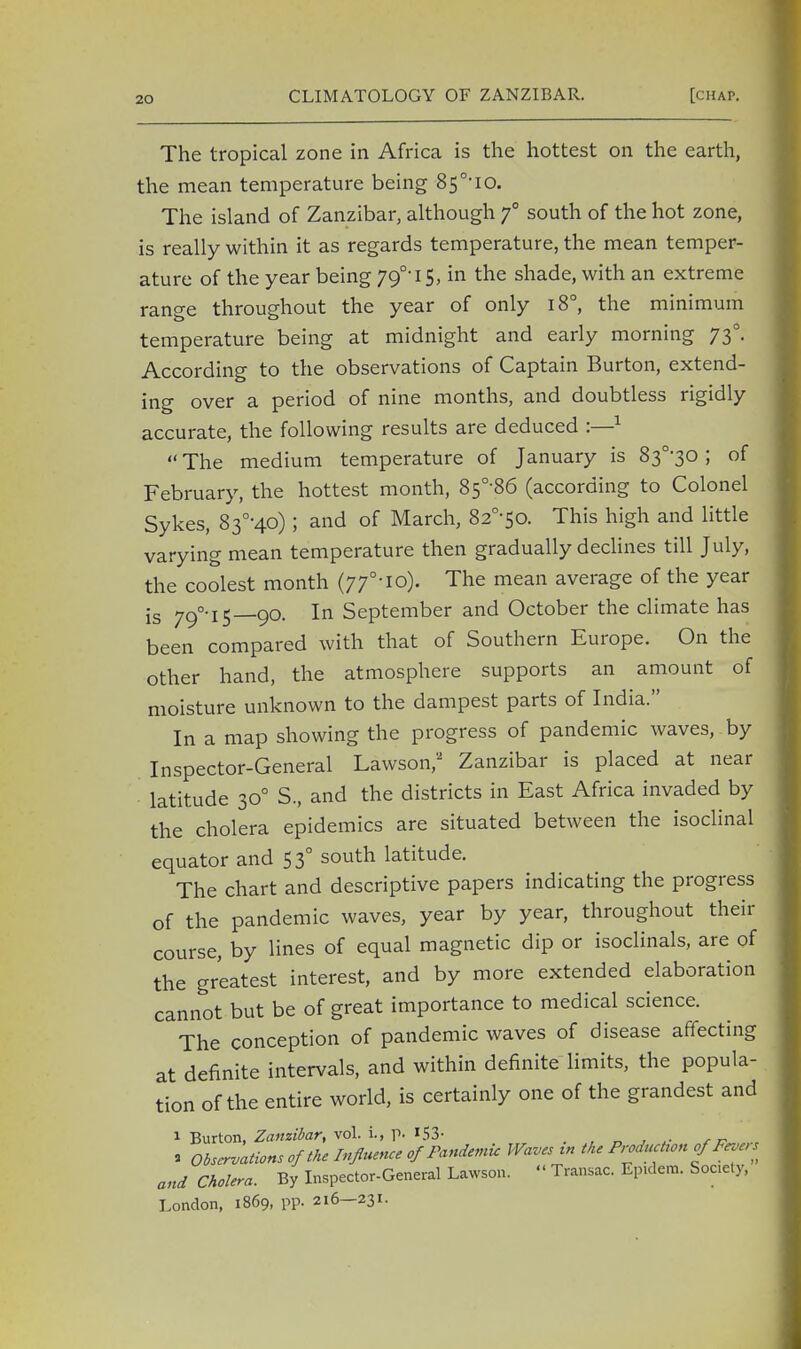 The tropical zone in Africa is the hottest on the earth, the mean temperature being 8s°-io. The island of Zanzibar, although f south of the hot zone, is really within it as regards temperature, the mean temper- ature of the year being 79°-iS, in the shade, with an extreme range throughout the year of only i8°, the minimum temperature being at midnight and early morning 730. According to the observations of Captain Burton, extend- ing over a period of nine months, and doubtless rigidly accurate, the following results are deduced :—1  The medium temperature of January is 83°-30; of February, the hottest month, 85°-86 (according to Colonel Sykes, 83°-4o); and of March, 82°-5o. This high and little varying mean temperature then gradually declines till July, the coolest month (77°^o). The mean average of the year is 79°.l5_9o. In September and October the climate has been compared with that of Southern Europe. On the other hand, the atmosphere supports an amount of moisture unknown to the dampest parts of India. In a map showing the progress of pandemic waves, by Inspector-General Lawson,'2 Zanzibar is placed at near latitude 300 S., and the districts in East Africa invaded by the cholera epidemics are situated between the isoclinal equator and 530 south latitude. The chart and descriptive papers indicating the progress of the pandemic waves, year by year, throughout their course, by lines of equal magnetic dip or isoclinals, are of the greatest interest, and by more extended elaboration cannot but be of great importance to medical science. The conception of pandemic waves of disease affecting at definite intervals, and within definite limits, the popula- tion of the entire world, is certainly one of the grandest and 1 Burton, Zanzibar, vol. L, p. »53- r r- ■ Observations of the Influence of Pandemic Waves t» the Production of Fevers and Cholera. By Inspector-General Lawson. « Transac. Epidem. Society, London, 1869, pp. 216—231.