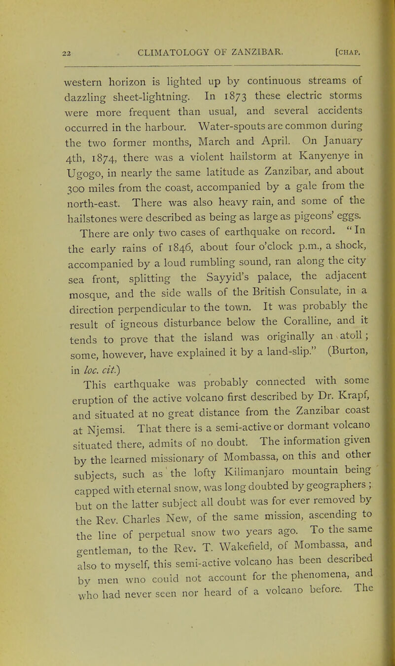 western horizon is lighted up by continuous streams of dazzling sheet-lightning. In 1873 these electric storms were more frequent than usual, and several accidents occurred in the harbour. Water-spouts are common during the two former months, March and April. On January 4th, 1874, there was a violent hailstorm at Kanyenye in Ugogo, in nearly the same latitude as Zanzibar, and about 300 miles from the coast, accompanied by a gale from the north-east. There was also heavy rain, and some of the hailstones were described as being as large as pigeons' eggs. There are only two cases of earthquake on record.  In the early rains of 1846, about four o'clock p.m., a shock, accompanied by a loud rumbling sound, ran along the city sea front, splitting the Sayyid's palace, the adjacent mosque, and the side walls of the British Consulate, in a direction perpendicular to the town. It was probably the result of igneous disturbance below the Coralline, and it tends to prove that the island was originally an atoll; some, however, have explained it by a land-slip. (Burton, in loc. cit) This earthquake was probably connected with some eruption of the active volcano first described by Dr. Krapf, and situated at no great distance from the Zanzibar coast at Njemsi. That there is a semi-active or dormant volcano situated there, admits of no doubt. The information given by the learned missionary of Mombassa, on this and other subjects, such as' the lofty Kilimanjaro mountain being ' capped with eternal snow, was long doubted by geographers ; but on the latter subject all doubt was for ever removed by the Rev. Charles New, of the same mission, ascending to the line of perpetual snow two years ago. To the same crentleman, to the Rev. T. Wakefield, of Mombassa, and also to myself, this semi-active volcano has been described by men wno could not account for the phenomena, and who had never seen nor heard of a volcano before. The