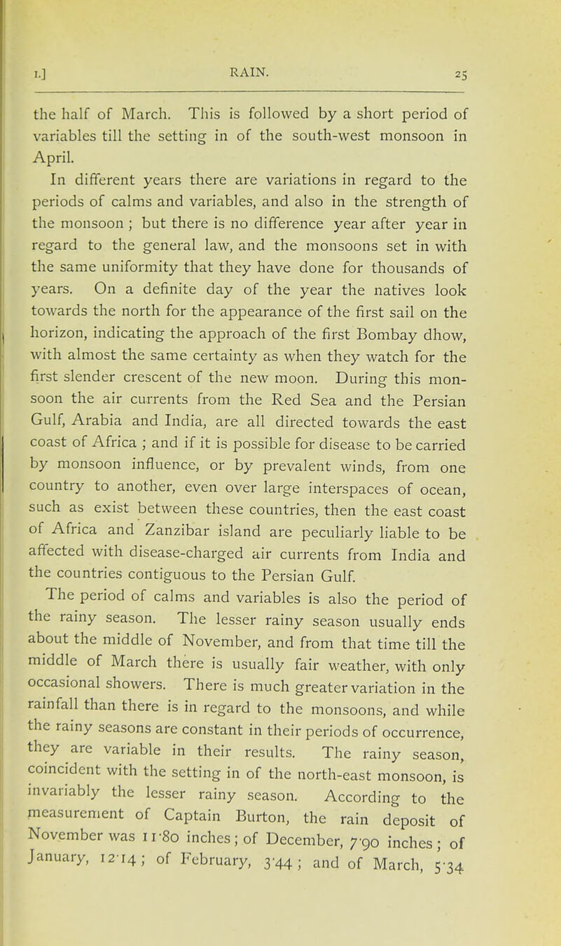 RAIN. the half of March. This is followed by a short period of variables till the setting in of the south-west monsoon in April. In different years there are variations in regard to the periods of calms and variables, and also in the strength of the monsoon ; but there is no difference year after year in regard to the general law, and the monsoons set in with the same uniformity that they have done for thousands of years. On a definite day of the year the natives look towards the north for the appearance of the first sail on the horizon, indicating the approach of the first Bombay dhow, with almost the same certainty as when they watch for the first slender crescent of the new moon. During this mon- soon the air currents from the Red Sea and the Persian Gulf, Arabia and India, are all directed towards the east coast of Africa ; and if it is possible for disease to be carried by monsoon influence, or by prevalent winds, from one country to another, even over large interspaces of ocean, such as exist between these countries, then the east coast of Africa and Zanzibar island are peculiarly liable to be affected with disease-charged air currents from India and the countries contiguous to the Persian Gulf. The period of calms and variables is also the period of the rainy season. The lesser rainy season usually ends about the middle of November, and from that time till the middle of March there is usually fair weather, with only occasional showers. There is much greater variation in the rainfall than there is in regard to the monsoons, and while the rainy seasons are constant in their periods of occurrence, they are variable in their results. The rainy season, coincident with the setting in of the north-east monsoon, is invariably the lesser rainy season. According to the measurement of Captain Burton, the rain deposit of November was 11S0 inches; of December, 790 inches; of January, 12-14; of February, 3-44; and of March, 5-34