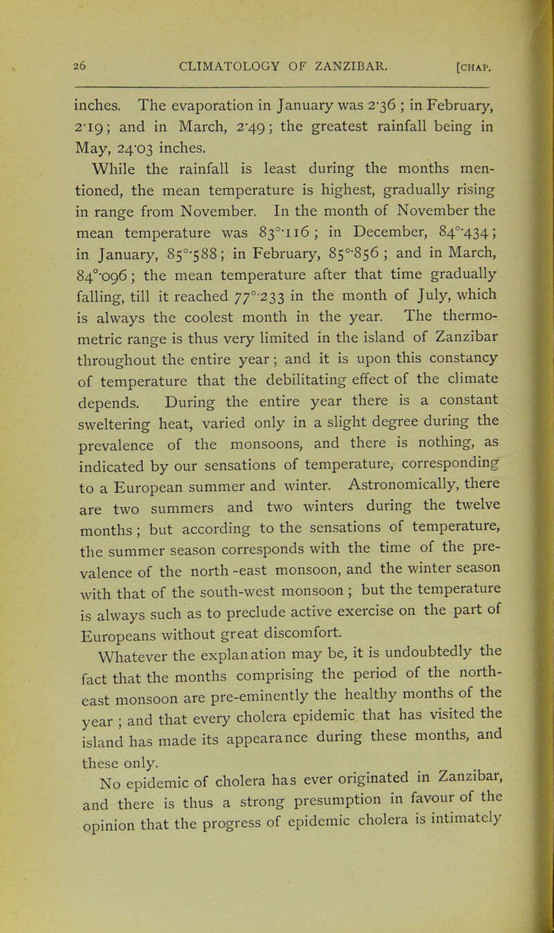 inches. The evaporation in January was 2-36 ; in February, 2*19; and in March, 2-49; the greatest rainfall being in May, 24*03 inches. While the rainfall is least during the months men- tioned, the mean temperature is highest, gradually rising in range from November. In the month of November the mean temperature was 83°-n6; in December, 84°-434; in January, 850,588; in February, 850,856 ; and in March, 84o,096; the mean temperature after that time gradually falling, till it reached 77°-233 in the month of July, which is always the coolest month in the year. The thermo- metric range is thus very limited in the island of Zanzibar throughout the entire year; and it is upon this constancy of temperature that the debilitating effect of the climate depends. During the entire year there is a constant sweltering heat, varied only in a slight degree during the prevalence of the monsoons, and there is nothing, as indicated by our sensations of temperature, corresponding to a European summer and winter. Astronomically, there are two summers and two winters during the twelve months; but according to the sensations of temperature, the summer season corresponds with the time of the pre- valence of the north -east monsoon, and the winter season with that of the south-west monsoon; but the temperature is always such as to preclude active exercise on the part of Europeans without great discomfort. Whatever the explan ation may be, it is undoubtedly the fact that the months comprising the period of the north- east monsoon are pre-eminently the healthy months of the year ; and that every cholera epidemic that has visited the island has made its appearance during these months, and these only. No epidemic of cholera has ever originated in Zanzibar, and there is thus a strong presumption in favour of the opinion that the progress of epidemic cholera is intimately