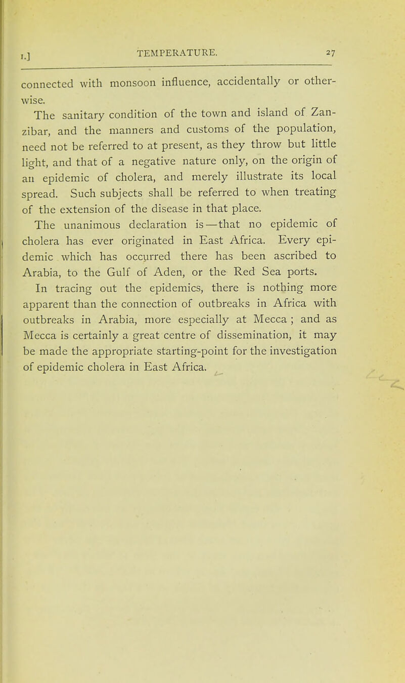 connected with monsoon influence, accidentally or other- wise. The sanitary condition of the town and island of Zan- zibar, and the manners and customs of the population, need not be referred to at present, as they throw but little light, and that of a negative nature only, on the origin of an epidemic of cholera, and merely illustrate its local spread. Such subjects shall be referred to when treating of the extension of the disease in that place. The unanimous declaration is—that no epidemic of cholera has ever originated in East Africa. Every epi- demic which has occurred there has been ascribed to Arabia, to the Gulf of Aden, or the Red Sea ports. In tracing out the epidemics, there is nothing more apparent than the connection of outbreaks in Africa with outbreaks in Arabia, more especially at Mecca ; and as Mecca is certainly a great centre of dissemination, it may be made the appropriate starting-point for the investigation of epidemic cholera in East Africa.