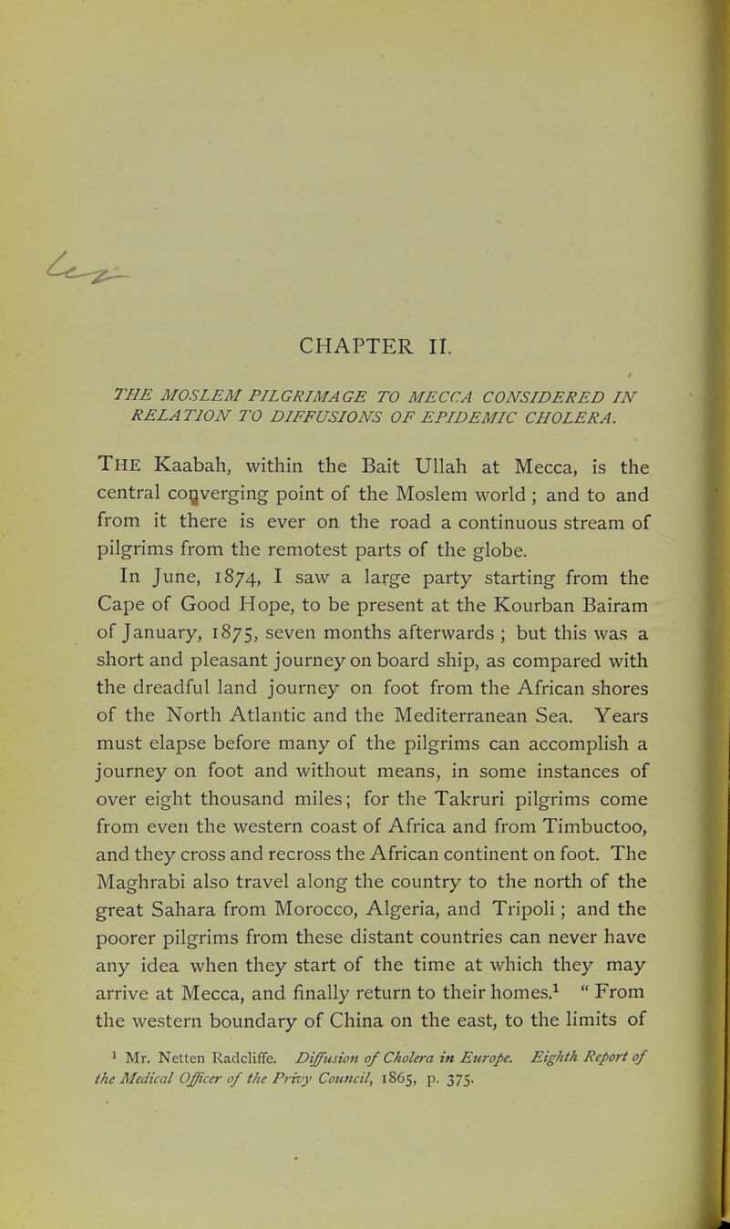 CHAPTER II. THE MOSLEM PILGRIMAGE TO MECCA CONSIDERED IN RELATION TO DIFFUSIONS OF EPIDEMIC CHOLERA. The Kaabah, within the Bait Ullah at Mecca, is the central converging point of the Moslem world ; and to and from it there is ever on the road a continuous stream of pilgrims from the remotest parts of the globe. In June, 1874, I saw a large party starting from the Cape of Good Hope, to be present at the Kourban Bairam of January, 1875, seven months afterwards ; but this was a short and pleasant journey on board ship, as compared with the dreadful land journey on foot from the African shores of the North Atlantic and the Mediterranean Sea. Years must elapse before many of the pilgrims can accomplish a journey on foot and without means, in some instances of over eight thousand miles; for the Takruri pilgrims come from even the western coast of Africa and from Timbuctoo, and they cross and recross the African continent on foot. The Maghrabi also travel along the country to the north of the great Sahara from Morocco, Algeria, and Tripoli; and the poorer pilgrims from these distant countries can never have any idea when they start of the time at which they may arrive at Mecca, and finally return to their homes.1  From the western boundary of China on the east, to the limits of 1 Mr. Netten Radcliffe. Diffusion of Cholera in Europe. Eighth Report of the Medical Officer of the Privy Council, 1865, p. 375.