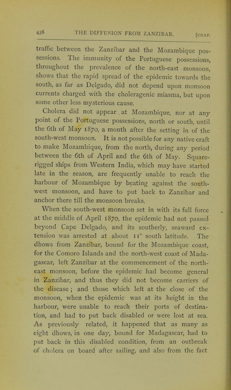 traffic between the Zanzibar and the Mozambique pos- sessions. The immunity of the Portuguese possessions, throughout the prevalence of the north-east monsoon, shows that the rapid spread of the epidemic towards the south, as far as Delgado, did not depend upon monsoon currents charged with the choleragenic miasma, but upon some other less mysterious cause. Cholera did not appear . at Mozambique, nor at any point of the Portuguese possessions, north or south, until the 6th of May 1870, a month after the setting in of the south-west monsoon. It is not possible for any native craft to make Mozambique, from the north, during any period between the 6th of April and the 6th of May. Square- rigged ships from Western India, which may have started late in the season, are frequently unable to reach the harbour of Mozambique by beating against the south- west monsoon, and have to put back to Zanzibar and anchor there till the monsoon breaks. When the south-west monsoon set in with its full force at the middle of April 1870, the epidemic had not passed beyond Cape Delgado, and its southerly, seaward ex- tension was arrested at about ii° south latitude. The dhows from Zanzibar, bound for the Mozambique coast, for the Comoro Islands and the north-west coast of Mada- gascar, left Zanzibar at the commencement of the north- east monsoon, before the epidemic had become general in Zanzibar, and thus they did not become carriers of the disease ; and those which left at the close of the monsoon, when the epidemic was at its height in the harbour, were unable to reach their ports of destina- tion, and had to put back disabled or were lost at sea. As previously related, it happened that as many as eight dhows, in one day, bound for Madagascar, had to put back in this disabled condition, from an outbreak of cholera on board after sailing, and also from the fact
