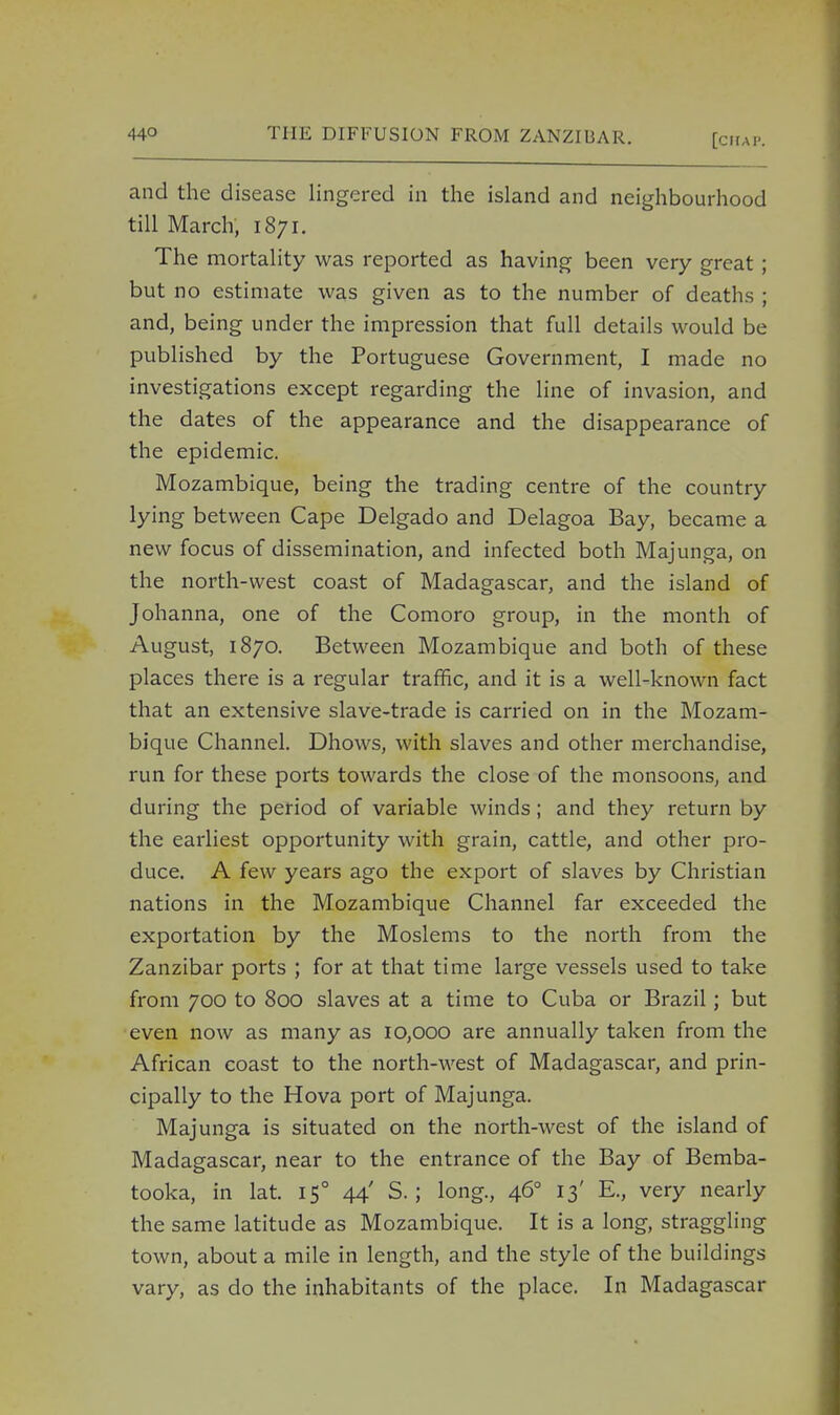 and the disease lingered in the island and neighbourhood till March, i8;i. The mortality was reported as having been very great; but no estimate was given as to the number of deaths ; and, being under the impression that full details would be published by the Portuguese Government, I made no investigations except regarding the line of invasion, and the dates of the appearance and the disappearance of the epidemic. Mozambique, being the trading centre of the country lying between Cape Delgado and Delagoa Bay, became a new focus of dissemination, and infected both Majunga, on the north-west coast of Madagascar, and the island of Johanna, one of the Comoro group, in the month of August, 1870. Between Mozambique and both of these places there is a regular traffic, and it is a well-known fact that an extensive slave-trade is carried on in the Mozam- bique Channel. Dhows, with slaves and other merchandise, run for these ports towards the close of the monsoons, and during the period of variable winds; and they return by the earliest opportunity with grain, cattle, and other pro- duce. A few years ago the export of slaves by Christian nations in the Mozambique Channel far exceeded the exportation by the Moslems to the north from the Zanzibar ports ; for at that time large vessels used to take from 700 to 800 slaves at a time to Cuba or Brazil; but even now as many as 10,000 are annually taken from the African coast to the north-west of Madagascar, and prin- cipally to the Hova port of Majunga. Majunga is situated on the north-west of the island of Madagascar, near to the entrance of the Bay of Bemba- tooka, in lat. 150 44' S.; long., 460 13' E., very nearly the same latitude as Mozambique. It is a long, straggling town, about a mile in length, and the style of the buildings vary, as do the inhabitants of the place. In Madagascar