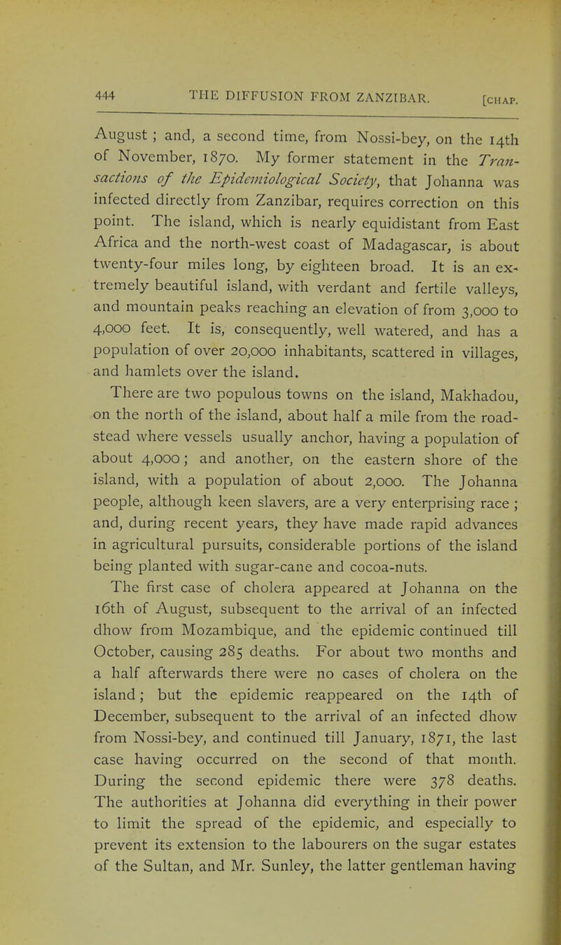 August ; and, a second time, from Nossi-bey, on the 14th of November, 1870. My former statement in the Tran- sactions of the Epidemiological Society, that Johanna was infected directly from Zanzibar, requires correction on this point. The island, which is nearly equidistant from East Africa and the north-west coast of Madagascar, is about twenty-four miles long, by eighteen broad. It is an ex- tremely beautiful island, with verdant and fertile valleys, and mountain peaks reaching an elevation of from 3,000 to 4,000 feet. It is, consequently, well watered, and has a population of over 20,000 inhabitants, scattered in villages, and hamlets over the island. There are two populous towns on the island, Makhadou, on the north of the island, about half a mile from the road- stead where vessels usually anchor, having a population of about 4,000; and another, on the eastern shore of the island, with a population of about 2,000. The Johanna people, although keen slavers, are a very enterprising race ; and, during recent years, they have made rapid advances in agricultural pursuits, considerable portions of the island being planted with sugar-cane and cocoa-nuts. The first case of cholera appeared at Johanna on the 16th of August, subsequent to the arrival of an infected dhow from Mozambique, and the epidemic continued till October, causing 285 deaths. For about two months and a half afterwards there were no cases of cholera on the island; but the epidemic reappeared on the 14th of December, subsequent to the arrival of an infected dhow from Nossi-bey, and continued till January, 1871, the last case having occurred on the second of that month. During the second epidemic there were 378 deaths. The authorities at Johanna did everything in their power to limit the spread of the epidemic, and especially to prevent its extension to the labourers on the sugar estates of the Sultan, and Mr. Sunley, the latter gentleman having