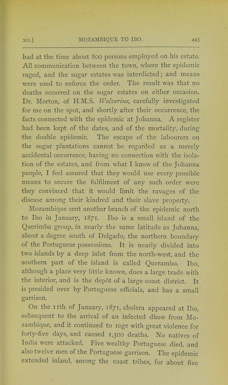 had at the time about 800 persons employed on his estate. All communication between the town, where the epidemic raged, and the sugar estates was interdicted; and means were used to enforce the order. The result was that no deaths occurred on the sugar estates on either occasion. Dr. Morton, of H.M.S. Wolverine, carefully investigated for me on the spot, and shortly after their occurrence, the facts connected with the epidemic at Johanna. A register had been kept of the dates, and of the mortality, during the double epidemic. The escape of the labourers on the sugar plantations cannot be regarded as a merely accidental occurrence, having no connection with the isola- tion of the estates, and from what I know of the Johanna people, I feel assured that they would use every possible means to secure the fulfilment of any such order were they convinced that it would limit the ravages of the disease among their kindred and their slave property. Mozambique sent another branch of the epidemic north to Ibo in January, 1871. Ibo is a small island of the Querimba group, in nearly the same latitude as Johanna, about a degree south of Delgado, the northern boundary of the Portuguese possessions. It is nearly divided into two islands by a deep inlet from the north-west, and the southern part of the island is called Querambo. Ibo, although a place very little known, does a large trade with the interior, and is the depot of a large coast district. It is presided over by Portuguese officials, and has a small garrison. On the nth of January, 1871, cholera appeared at Ibo, subsequent to the arrival of an infected dhow from Mo- zambique, and it continued to rage with great violence for forty-five days, and caused 1,300 deaths. No natives of India were attacked. Five wealthy Portuguese died, and also twelve men of the Portuguese garrison. The epidemic extended inland, among the coast tribes, for about five