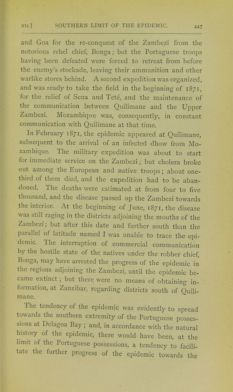 and Goa for the re-conquest of the Zambezi from the notorious rebel chief, Bonga; but the Portuguese troops having been defeated were forced to retreat from before the enemy's stockade, leaving their ammunition and other w arlike stores behind. A second expedition was organized, and was ready to take the field in the beginning of 1871, for the relief of Sena and Tete, and the maintenance of the communication between Quilimane and the Upper Zambezi. Mozambique was, consequently, in constant communication with Quilimane at that time. In February 1871, the epidemic appeared at Quilimane, subsequent to the arrival of an infected dhow from Mo- zambique. The military expedition was about to start for immediate service on the Zambezi; but cholera broke out among the European and native troops; about one- third of them died, and the expedition had to be aban- doned. The deaths were estimated at from four to five thousand, and the disease passed up the Zambezi towards the interior. At the beginning of June, 1871, the disease was still raging in the districts adjoining the mouths of the Zambezi; but after this date and further south than the parallel of latitude named I was unable to trace the epi- demic. The interruption of commercial communication by the hostile state of the natives under the robber chief, Bonga, may have arrested the progress of the epidemic in the regions adjoining the Zambezi, until the epidemic be- came extinct; but there were no means of obtaining in- formation, at Zanzibar, regarding districts south of Quili- mane. The tendency of the epidemic was evidently to spread towards the southern extremity of the Portuguese posses- sions at Delagoa Bay; and, in accordance with the natural history of the epidemic, there would have been, at the limit of the Portuguese possessions, a tendency to facili- tate the further progress of the epidemic towards the
