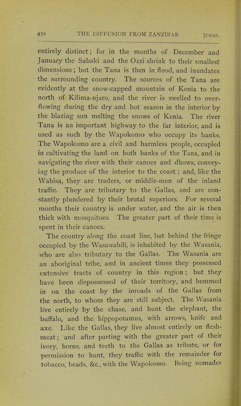 entirely distinct; for in the months of December and January the Sabaki and the Ozzi shrink to their smallest dimensions; but the Tana is then in.flood, and inundates the surrounding country. The sources of the Tana are evidently at the snow-capped mountain of Kenia to the north of Kilima-njaro, and the river is swelled to over- flowing during the dry and hot season in the interior by the blazing sun melting the snows of Kenia. The river Tana is an important highway to the far interior, and is used as such by the Wapokomo- who occupy its banks. The Wapokomo are a civil and harmless people, occupied in cultivating the land on both banks of the Tana, and in navigating the river with their canoes and dhows, convey- ing the produce of the interior to the coast ; and, like the Wabisa, they are traders, or middle-men of the inland traffic. They are tributary to the Gallas, and are con- stantly plundered by their brutal superiors. For several months their country is under water, and the air is then thick with mosquitoes. The greater part of their time is spent in their canoes. The country along the coast line, but behind the fringe occupied by the Wasawahili, is inhabited by the Wasania, who are also tributary to the Gallas. The Wasania are an aboriginal tribe, and in ancient times they possessed extensive tracts of country in this region ; but they have been dispossessed of their territory, and hemmed in on the coast by the inroads of the Gallas from the north, to whom they are still subject. The Wasania live entirely by the chase, and hunt the elephant, the buffalo, and the hippopotamus, with arrows, knife and axe. Like the Gallas, they live almost entirely on flesh- meat; and after parting with the greater part of their ivory, horns, and teeth to the Gallas as tribute, or for permission to hunt, they traffic with the remainder for tobacco, beads, &c, with the Wapokomo. Being nomades