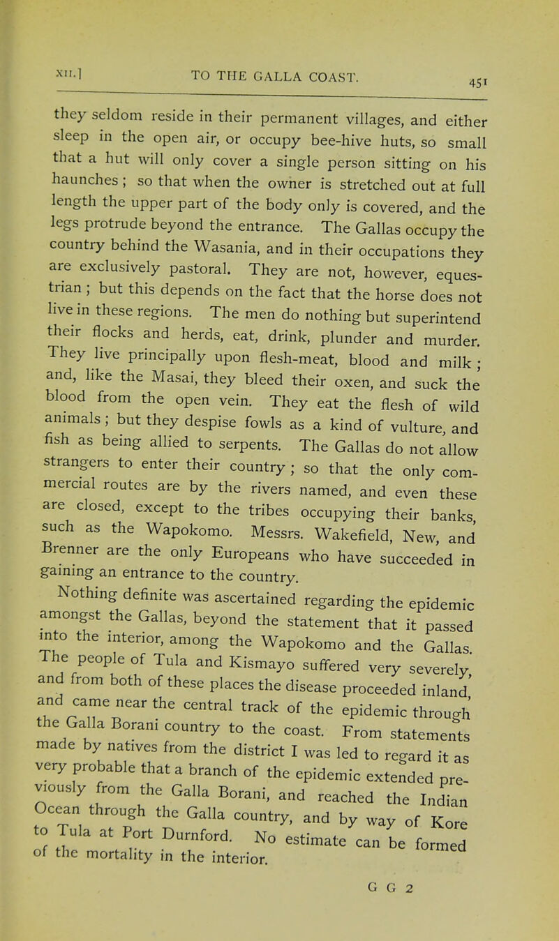 they seldom reside in their permanent villages, and either sleep in the open air, or occupy bee-hive huts, so small that a hut will only cover a single person sitting on his haunches ; so that when the owner is stretched out at full length the upper part of the body only is covered, and the legs protrude beyond the entrance. The Gallas occupy the country behind the Wasania, and in their occupations they are exclusively pastoral. They are not, however, eques- trian ; but this depends on the fact that the horse does not live in these regions. The men do nothing but superintend their flocks and herds, eat, drink, plunder and murder. They live principally upon flesh-meat, blood and milk • and, like the Masai, they bleed their oxen, and suck the' blood from the open vein. They eat the flesh of wild animals; but they despise fowls as a kind of vulture and fish as being allied to serpents. The Gallas do not allow strangers to enter their country ; so that the only com- mercial routes are by the rivers named, and even these are closed, except to the tribes occupying their banks such as the Wapokomo. Messrs. Wakefield, New and Brenner are the only Europeans who have succeeded in gaining an entrance to the country. Nothing definite was ascertained regarding the epidemic amongst the Gallas, beyond the statement that it passed into the interior, among the Wapokomo and the Gallas The people of Tula and Kismayo suffered very severely' and from both of these places the disease proceeded inland and came near the central track of the epidemic through the Galla Borani country to the coast. From statements made by natives from the district I was led to regard it as very probable that a branch of the epidemic extended pre- viously from the Galla Borani, and reached the Indian Ocean through the Galla country, and by way of Kore to Tula at Port Durnford. No estimate can be formed of the mortality in the interior.