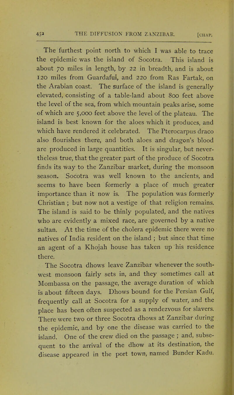 The furthest point north to which I was able to trace the epidemic was the island of Socotra. This island is about 70 miles in length, by 22 in breadth, and is about 120 miles from Guardafui, and 220 from Ras Fartak, on the Arabian coast. The surface of the island is generally- elevated, consisting of a table-land about 800 feet above the level of the sea, from which mountain peaks arise, some of which are 5,000 feet above the level of the plateau. The island is best known for the aloes which it produces, and which have rendered it celebrated. The Pterocarpus draco also flourishes there, and both aloes and dragon's blood are produced in large quantities. It is singular, but never- theless true, that the greater part of the produce of Socotra finds its way to the Zanzibar market, during the monsoon season. Socotra was well known to the ancients, and seems to have been formerly a place of much greater importance than it now is. The population was formerly Christian ; but now not a vestige of that religion remains. The island is said to be thinly populated, and the natives who are evidently a mixed race, are governed by a native sultan. At the time of the cholera epidemic there were no natives of India resident on the island ; but since that time an agent of a Khojah house has taken up his residence there. The Socotra dhows leave Zanzibar whenever the south- west monsoon fairly sets in, and they sometimes call at Mombassa on the passage, the average duration of which is about fifteen days. Dhows bound for the Persian Gulf, frequently call at Socotra for a supply of water, and the place has been often suspected as a rendezvous for slavers. There were two or three Socotra dhows at Zanzibar during the epidemic, and by one the disease was carried to the island. One of the crew died on the passage ; and, subse- quent to the arrival of the dhow at its destination, the disease appeared in the port town, named Bunder Kadu.