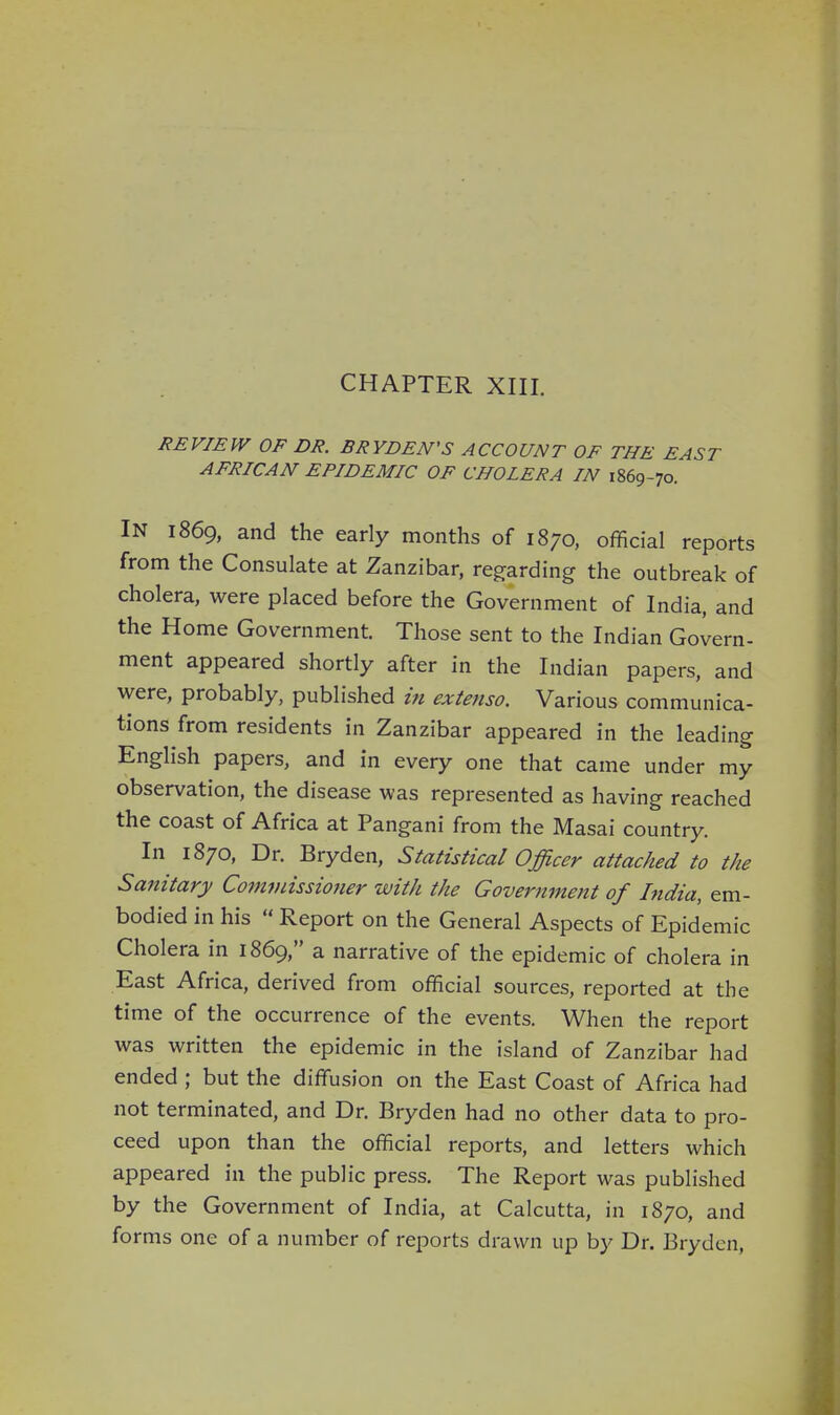 CHAPTER XIII. REVIEW OF DR. BRYDEN'S ACCOUNT OF THE EAST AFRICAN EPIDEMIC OF CHOLERA IN 1869-70. IN 1869, and the early months of 1870, official reports from the Consulate at Zanzibar, regarding the outbreak of cholera, were placed before the Government of India, and the Home Government. Those sent to the Indian Govern- ment appeared shortly after in the Indian papers, and were, probably, published in extenso. Various communica- tions from residents in Zanzibar appeared in the leading English papers, and in every one that came under my observation, the disease was represented as having reached the coast of Africa at Pangani from the Masai country. In 1870, Dr. Bryden, Statistical Officer attached to the Sanitary Commissioner with the Government of India, em- bodied in his  Report on the General Aspects of Epidemic Cholera in 1869, a narrative of the epidemic of cholera in East Africa, derived from official sources, reported at the time of the occurrence of the events. When the report was written the epidemic in the island of Zanzibar had ended ; but the diffusion on the East Coast of Africa had not terminated, and Dr. Bryden had no other data to pro- ceed upon than the official reports, and letters which appeared in the public press. The Report was published by the Government of India, at Calcutta, in 1870, and forms one of a number of reports drawn up by Dr. Bryden,