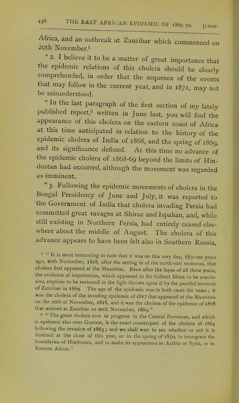 Africa, and an outbreak at Zanzibar which commenced on 20th November.1 2. I believe it to be a matter of great importance that the epidemic relations of this cholera should be clearly comprehended, in order that the sequence of the events that may follow in the current year, and in 1871, may not be misunderstood. In the last paragraph of the first section of my lately published report,' written in June last, you will find the appearance of this cholera on the eastern coast of Africa at this time anticipated in relation to the history of the epidemic cholera of India of 1868, and the spring of 1869, and its significance defined. At this time no advance of the epidemic cholera of 1868-69 beyond the limits of Hin- dostan had occurred, although the movement was regarded as imminent. 3. Following the epidemic movements of cholera in the Bengal Presidency of June and July, it was reported to the Government of India that cholera invading Persia had committed great ravages at Shiraz and Ispahan, and, while still existing in Northern Persia, had entirely ceased else- where about the middle of August. The cholera of this advance appears to have been felt also in Southern Russia, 1 !< It is most interesting to note that it was on this very day, fifty-one years ago, 20th November, 1818, after the setting in of the north-east monsoon, that cholera first appeared at the Mauritius. Even after the lapse of all these years, the evidence of importation, which appeared to Sir Gilbert Blane to be conclu- sive, requires to be reviewed in the light thrown upon it by the parallel invasion of Zanzibar in 1869. The age of the epidemic was in both cases the same; it was the cholera of the invading epidemic of 1817 that appeared at the Mauritius on the 20th of November, 1818, and it was the cholera of the epidemic of 1868 that arrived at Zanzibar on 20th November, 1869. a The great cholera now in progress in the Central Provinces, and which is epidemic also over Guzerat, is the exact counterpart of the cholera of 1864 following the invasion of 1863; and we shall wait to see whether or not it is destined at the close of this year, or in the spring of 1870, to transgress the boundaries of Hindoslan, and to make its appearance in Arabia or Syria, or in Eastern Africa.