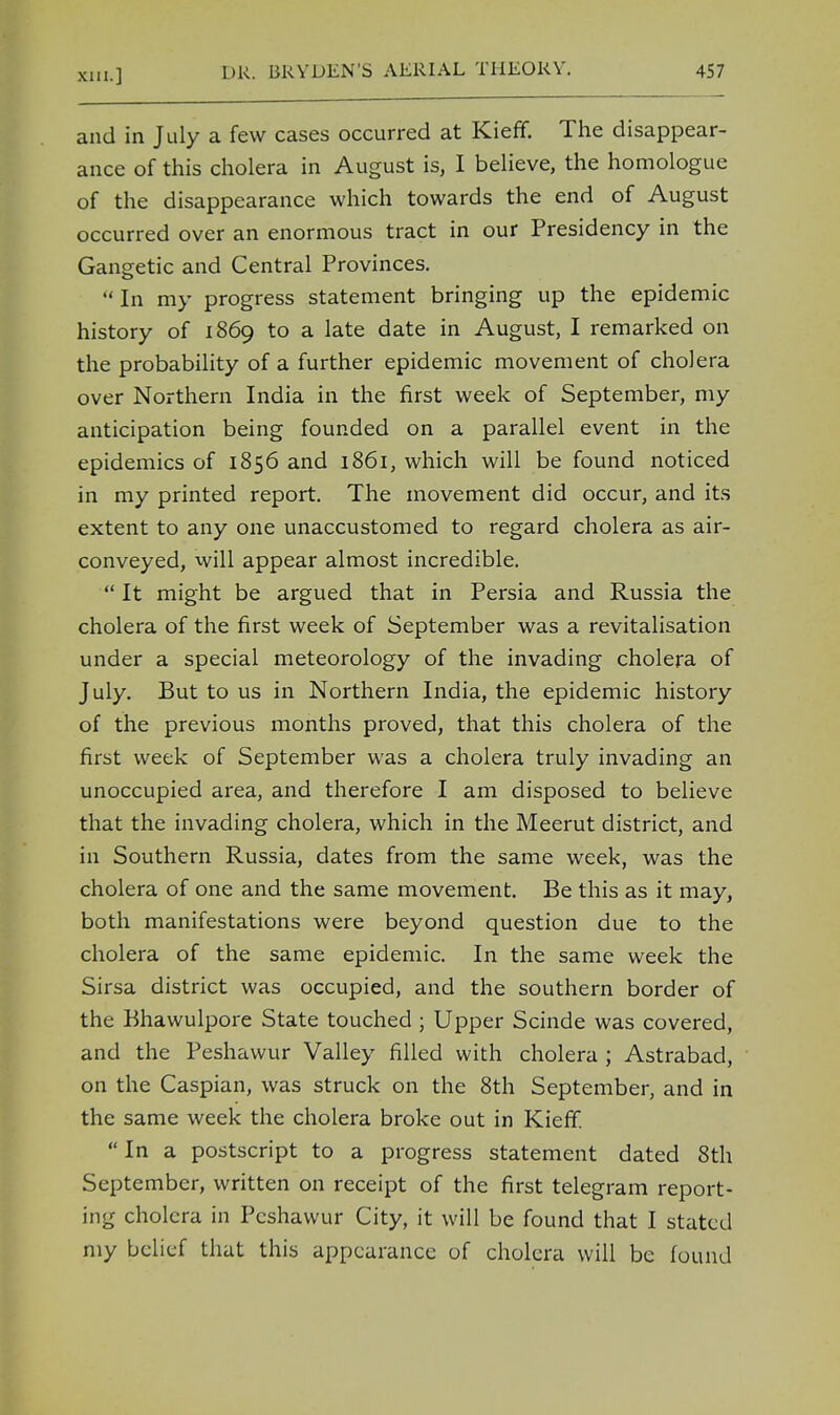 and in July a few cases occurred at Kieff. The disappear- ance of this cholera in August is, I believe, the homologue of the disappearance which towards the end of August occurred over an enormous tract in our Presidency in the Gangetic and Central Provinces.  In my progress statement bringing up the epidemic history of 1869 to a late date in August, I remarked on the probability of a further epidemic movement of cholera over Northern India in the first week of September, my anticipation being founded on a parallel event in the epidemics of 1856 and 1861, which will be found noticed in my printed report. The movement did occur, and its extent to any one unaccustomed to regard cholera as air- conveyed, will appear almost incredible.  It might be argued that in Persia and Russia the cholera of the first week of September was a revitalisation under a special meteorology of the invading cholera of July. But to us in Northern India, the epidemic history of the previous months proved, that this cholera of the first week of September was a cholera truly invading an unoccupied area, and therefore I am disposed to believe that the invading cholera, which in the Meerut district, and in Southern Russia, dates from the same week, was the cholera of one and the same movement. Be this as it may, both manifestations were beyond question due to the cholera of the same epidemic. In the same week the Sirsa district was occupied, and the southern border of the Bhawulpore State touched ; Upper Scinde was covered, and the Peshawur Valley filled with cholera ; Astrabad, on the Caspian, was struck on the 8th September, and in the same week the cholera broke out in Kieff.  In a postscript to a progress statement dated 8th September, written on receipt of the first telegram report- ing cholera in Peshawur City, it will be found that I stated my belief that this appearance of cholera will be found