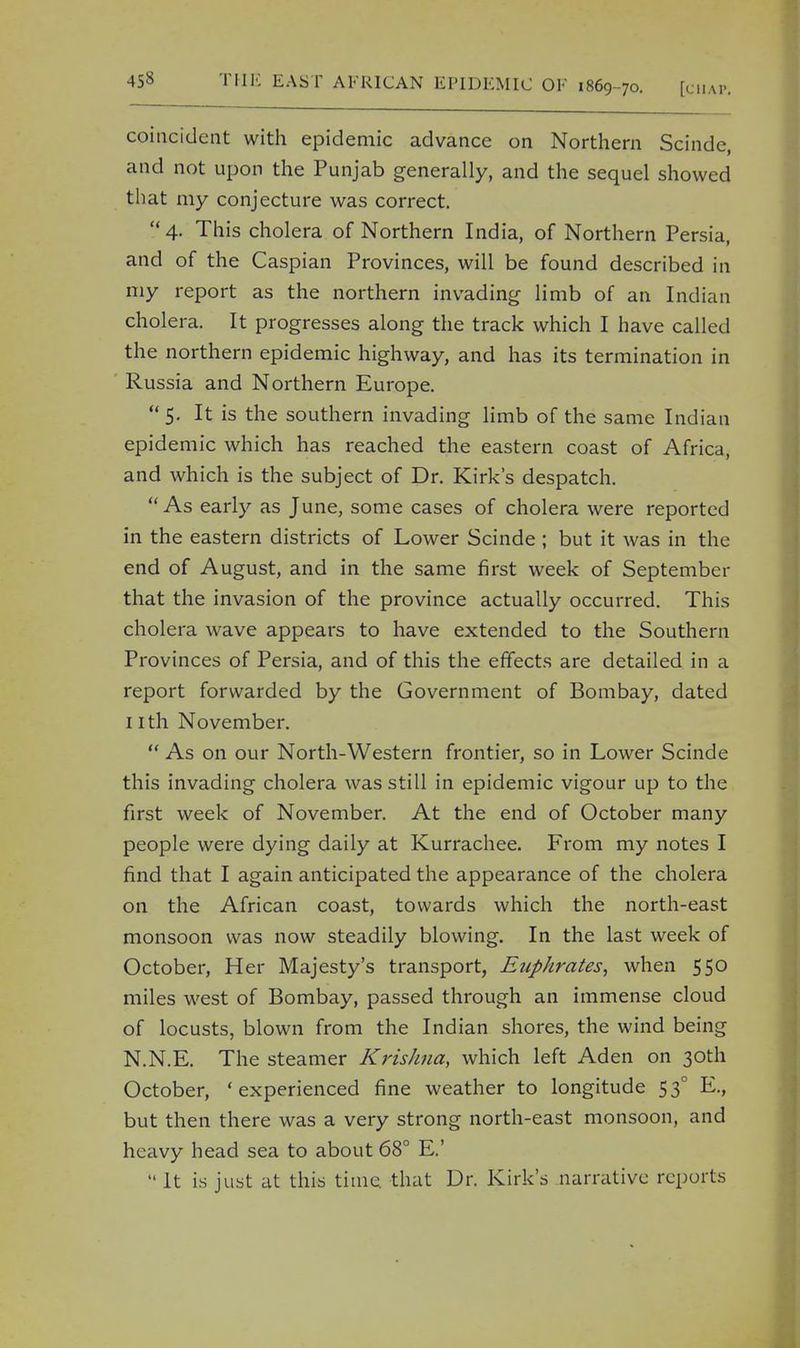 coincident with epidemic advance on Northern Scinde, and not upon the Punjab generally, and the sequel showed that my conjecture was correct.  4. This cholera of Northern India, of Northern Persia, and of the Caspian Provinces, will be found described in my report as the northern invading limb of an Indian cholera. It progresses along the track which I have called the northern epidemic highway, and has its termination in Russia and Northern Europe.  5- It is the southern invading limb of the same Indian epidemic which has reached the eastern coast of Africa, and which is the subject of Dr. Kirk's despatch. As early as June, some cases of cholera were reported in the eastern districts of Lower Scinde ; but it was in the end of August, and in the same first week of September that the invasion of the province actually occurred. This cholera wave appears to have extended to the Southern Provinces of Persia, and of this the effects are detailed in a report forwarded by the Government of Bombay, dated 1 ith November.  As on our North-Western frontier, so in Lower Scinde this invading cholera was still in epidemic vigour up to the first week of November. At the end of October many people were dying daily at Kurrachee. From my notes I find that I again anticipated the appearance of the cholera on the African coast, towards which the north-east monsoon was now steadily blowing. In the last week of October, Her Majesty's transport, Euphrates, when 550 miles west of Bombay, passed through an immense cloud of locusts, blown from the Indian shores, the wind being N.N.E. The steamer Krishna, which left Aden on 30th October, 'experienced fine weather to longitude 530 E., but then there was a very strong north-east monsoon, and heavy head sea to about 68° E.'  It is just at this time, that Dr. Kirk's narrative reports