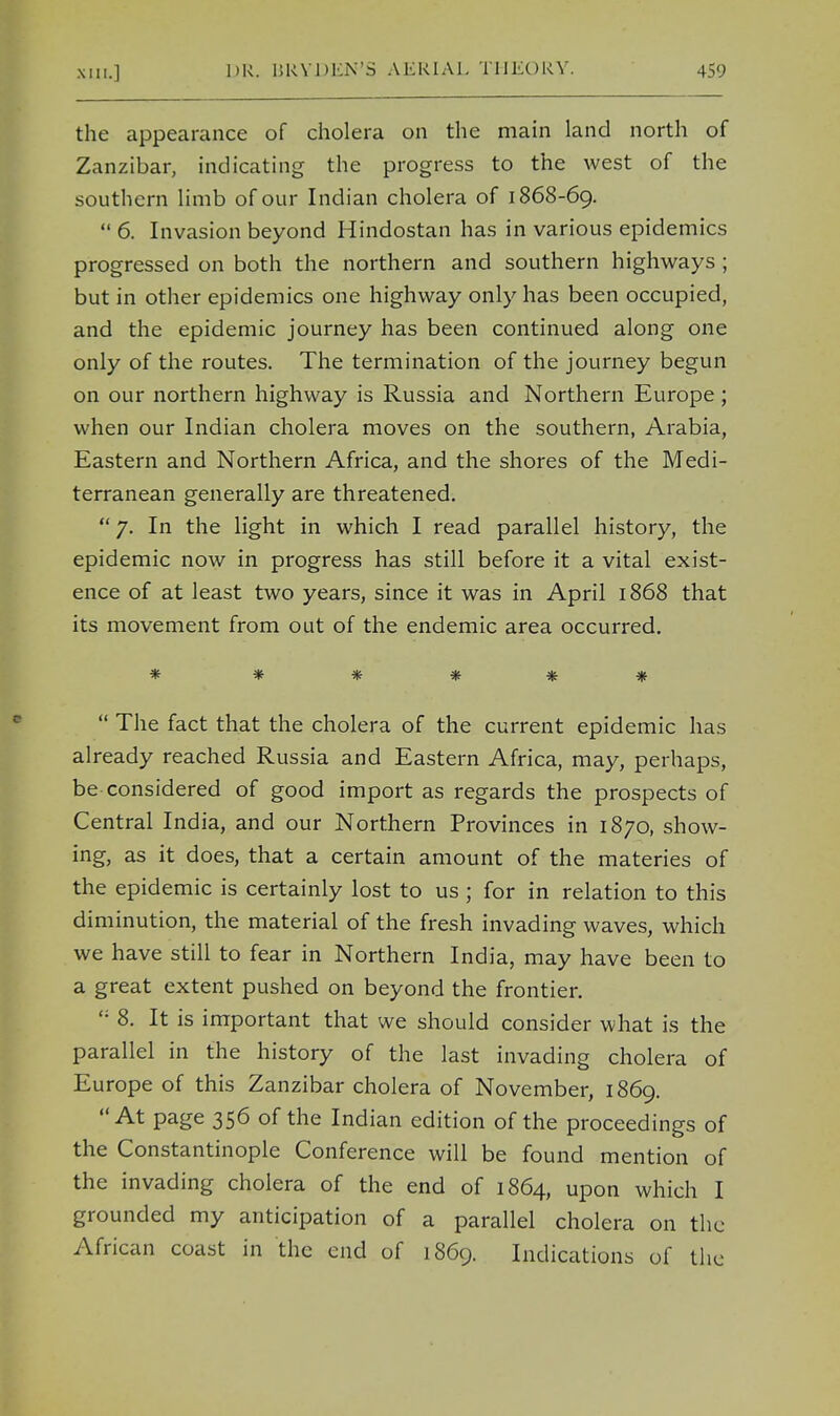 the appearance of cholera on the main land north of Zanzibar, indicating the progress to the west of the southern limb of our Indian cholera of 1868-69.  6. Invasion beyond Hindostan has in various epidemics progressed on both the northern and southern highways ; but in other epidemics one highway only has been occupied, and the epidemic journey has been continued along one only of the routes. The termination of the journey begun on our northern highway is Russia and Northern Europe; when our Indian cholera moves on the southern, Arabia, Eastern and Northern Africa, and the shores of the Medi- terranean generally are threatened.  7. In the light in which I read parallel history, the epidemic now in progress has still before it a vital exist- ence of at least two years, since it was in April 1868 that its movement from out of the endemic area occurred. * *****  The fact that the cholera of the current epidemic has already reached Russia and Eastern Africa, may, perhaps, be considered of good import as regards the prospects of Central India, and our Northern Provinces in 1870, show- ing, as it does, that a certain amount of the materies of the epidemic is certainly lost to us ; for in relation to this diminution, the material of the fresh invading waves, which we have still to fear in Northern India, may have been to a great extent pushed on beyond the frontier. ''• 8. It is important that we should consider what is the parallel in the history of the last invading cholera of Europe of this Zanzibar cholera of November, 1869. At page 356 of the Indian edition of the proceedings of the Constantinople Conference will be found mention of the invading cholera of the end of 1864, upon which I grounded my anticipation of a parallel cholera on the African coast in the end of 1869. Indications of the