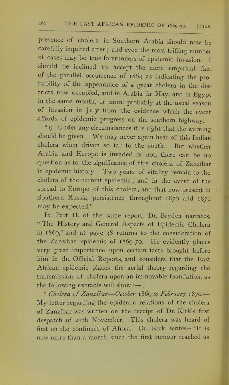 presence of cholera in Southern Arabia should now be carefully inquired after; and even the most trifling number of cases may be true forerunners of epidemic invasion. I should be inclined to accept the mere empirical fact of the parallel occurrence of 1864 as indicating the pro- bability of the appearance of a great cholera in the dis- tricts now occupied, and in Arabia in May, and in Egypt in the same month, or more probably at the usual season of invasion in July from the evidence which the event affords of epidemic progress on the southern highway.  9. Under any circumstances it is right that the warning should be given. We may never again hear of this Indian cholera when driven so far to the south. But whether Arabia and Europe is invaded or not, there can be no question as to the significance of this cholera of Zanzibar in epidemic history. Two years of vitality remain to the cholera of the current epidemic; and in the event of the spread to Europe of this cholera, and that now present in Southern Russia, persistence throughout 1870 and 1871 may be expected. In Part II. of the same report, Dr. Bryden narrates,  The History and General Aspects of Epidemic Cholera in 1869, and at page 38 returns to the consideration of the Zanzibar epidemic of 1869-70. He evidently places very great importance upon certain facts brought before him in the Official Reports, and considers that the East African epidemic places the aerial theory regarding the transmission of cholera upon an immovable foundation, as the following extracts will show :—  Cholera of Zanzibar—October 1869 to February 1870.— My letter regarding the epidemic relations of the cholera of Zanzibar was written on the receipt of Dr. Kirk's first despatch of 25th November. This cholera was heard of first on the continent of Africa. Dr. Kirk writes-' It is now more than a month since the first rumour reached us