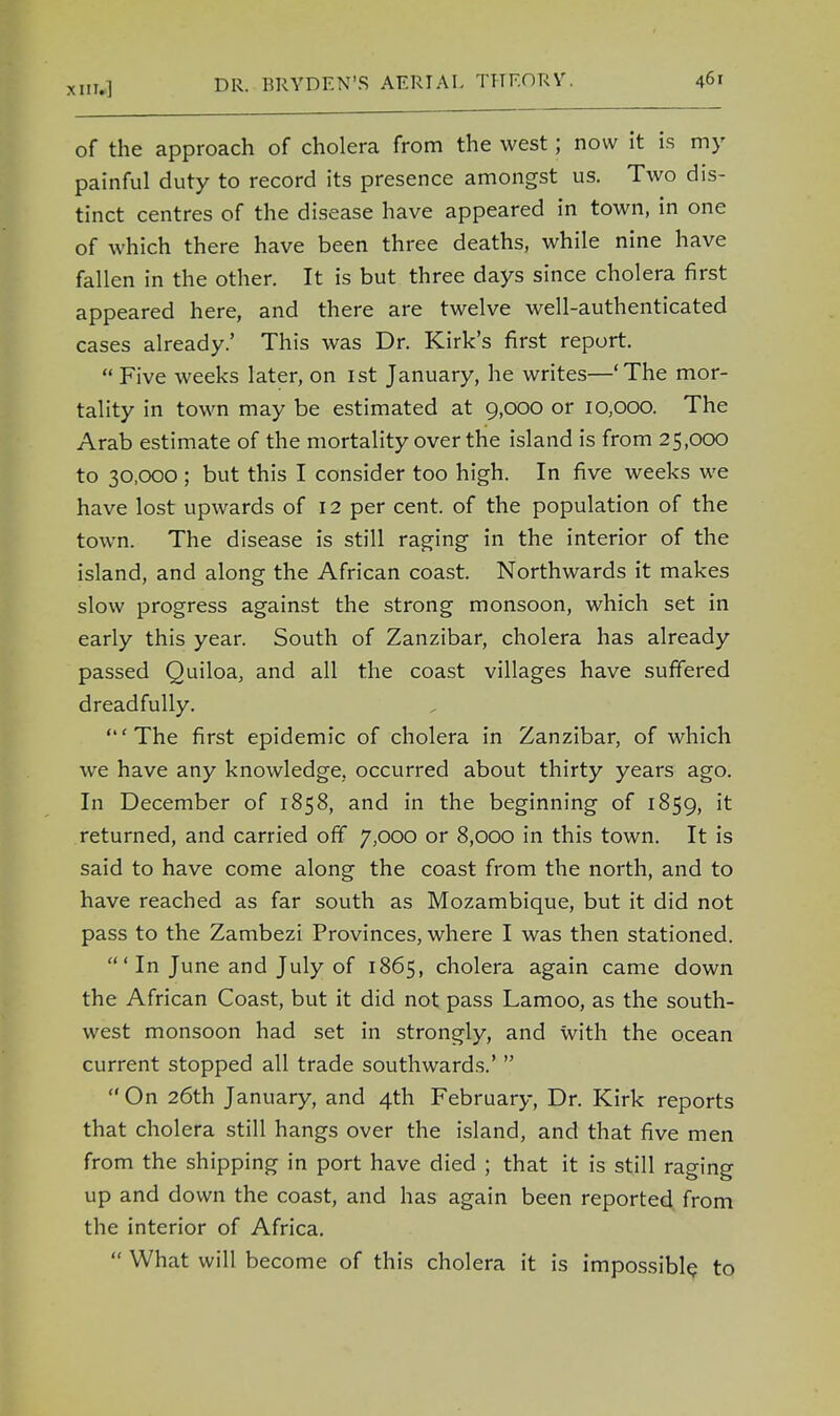 of the approach of cholera from the west; now it is my painful duty to record its presence amongst us. Two dis- tinct centres of the disease have appeared in town, in one of which there have been three deaths, while nine have fallen in the other. It is but three days since cholera first appeared here, and there are twelve well-authenticated cases already.' This was Dr. Kirk's first report. Five weeks later, on ist January, he writes—'The mor- tality in town may be estimated at 9,000 or 10,000. The Arab estimate of the mortality over the island is from 25,000 to 30,000 ; but this I consider too high. In five weeks we have lost upwards of 12 per cent, of the population of the town. The disease is still raging in the interior of the island, and along the African coast. Northwards it makes slow progress against the strong monsoon, which set in early this year. South of Zanzibar, cholera has already passed Quiloa, and all the coast villages have suffered dreadfully. 'The first epidemic of cholera in Zanzibar, of which we have any knowledge, occurred about thirty years ago. In December of 1858, and in the beginning of 1859, it returned, and carried off 7,000 or 8,000 in this town. It is said to have come along the coast from the north, and to have reached as far south as Mozambique, but it did not pass to the Zambezi Provinces, where I was then stationed. In June and July of 1865, cholera again came down the African Coast, but it did not pass Lamoo, as the south- west monsoon had set in strongly, and with the ocean current stopped all trade southwards.' On 26th January, and 4th February, Dr. Kirk reports that cholera still hangs over the island, and that five men from the shipping in port have died ; that it is still raging up and down the coast, and has again been reported from the interior of Africa. What will become of this cholera it is impossible to